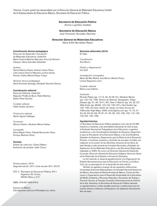 Historia. Cuarto grado fue desarrollado por la Dirección General de Materiales Educativos (dgme)
              de la Subsecretaría de Educación Básica, Secretaría de Educación Pública.


                                                                 Secretaría de Educación Pública
                                                                     Alonso Lujambio Irazábal

                                                                 Secretaría de Educación Básica
                                                                 José Fernando González Sánchez

                                                            Dirección General de Materiales Educativos
                                                                    María Edith Bernáldez Reyes


              Coordinación técnico-pedagógica                                     Servicios editoriales (2010)
              Dirección de Desarrollo e Innovación                                El Taller
              de Materiales Educativos, dgme/sep
              María Cristina Martínez Mercado, Ana Lilia Romero                   Coordinación
              Vázquez, Alexis González Dulzaides                                  Azul Morris

              Autores                                                             Diseño y diagramación
              Daniel Alatorre Reyes, Amílcar Carpio Pérez,                        Urs Graf
              Lidia Leticia Osornio Manzano, Lorena Llanes
              Arenas, Carlos Alberto Reyes Tosqui                                 Investigación iconográfica
                                                                                  María del Mar Molina, Azul Morris, Martha Flores,
              Revisión técnico-pedagógica                                         Lorena Segoviano León
              David Acevedo Santiago, Elizabeth Sánchez Santos
                                                                                  Cuidado editorial
                                                                                  María Luisa Valdivia
              Coordinación editorial
              Dirección Editorial, dgme/sep
                                                                                  Ilustración
              Alejandro Portilla de Buen, Pablo Martínez,
                                                                                  Ricardo Peláez (pp. 12-13, 20, 44-45, 81); Abraham Menes
              Esther Pérez Guzmán
                                                                                  (pp. 122-123, 156); Archivo de National Geographic: Felipe
                                                                                  Dávalos (pp. 51, 66, 70-71, 87), Peter V. Bianchi (pp. 22, 26, 27),
              Cuidado editorial
                                                                                  Willy Anido (pp. 88-89, 122-123, 156-157) y Ned Seidler (pp.
              Pablo Ávalos Quintero
                                                                                  102, 105); Urs Graf, diseño de mapas con base técnica de
                                                                                  ©Mountain High Maps, 2009, www.digiwis.com (pp. 14, 16, 21,
              Producción editorial                                                43, 46, 53, 64, 68, 79, 81, 91, 92, 95, 100, 106, 109, 113, 125,
              Martín Aguilar Gallegos                                             142,150, 159, 168).

              Formación                                                           Agradecimientos
              Mónica Huitrón, Abraham Menes Núñez                                 La Secretaría de Educación Pública agradece a los más de 23 284
                                                                                  maestros y maestras, a las autoridades educativas de todo el país,
              Iconografía                                                         al Sindicato Nacional de Trabajadores de la Educación, a expertos
              Diana Mayén Pérez, Fabiola Buenrostro Nava,                         académicos, a los Coordinadores Estatales de Asesoría y Seguimien-
              Enrique Martínez Horta                                              to para la Articulación de la Educación Básica, a los Coordinadores
                                                                                  Estatales de Asesoría y Seguimiento para la Reforma de la Educación
                                                                                  Primaria, a monitores, asesores y docentes de escuelas normales, por
              Portada                                                             colaborar en la revisión de las diferentes versiones de los libros de
              Diseño de colección: Carlos Palleiro                                texto llevada a cabo durante las Jornadas Nacionales y Estatales de
              Ilustración de portada: Julián Cícero                               Exploración de los Materiales Educativos y las Reuniones Regionales,
                                                                                  realizadas en 2009. Así como a la Dirección General de Desarrollo
                                                                                  Curricular, Dirección General de Educación Indígena, Dirección Gene-
                                                                                  ral de Desarrollo de la Gestión e Innovación Educativa.
                                                                                      La sep extiende un especial agradecimiento a la Organización de
                                                                                  Estados Iberoamericanos para la Educación, la Ciencia y la Cultura
              Primera edición, 2010                                               (oei), por su participación en el desarrollo de esta edición.
              Segunda edición, 2011 (ciclo escolar 2011-2012)                         También se agradece el apoyo de las siguientes instituciones:
                                                                                  Universidad Autónoma Metropolitana, Universidad Nacional Autónoma
              D.R. © Secretaría de Educación Pública, 2011                        de México, Secretaría de Marina-Armada de México, Centro de Edu-
                     Argentina 28, Centro,                                        cación y Capacitación para el Desarrollo Sustentable de la Secretaría
                     06020, México, D. F.                                         del Medio Ambiente y Recursos Naturales y Secretaría del Trabajo y
                                                                                  Previsión Social y al Consejo Consultivo Interinstitucional de Historia
              ISBN: 978-607-469-678-3                                             de la seb. Asimismo, la Secretaría de Educación Pública extiende
                                                                                  su agradecimiento a todas aquellas personas e instituciones que de
              Impreso en México                                                   manera directa e indirecta contribuyeron a la realización del presente
              Distribución gratuita-Prohibida su venta                            libro de texto.




4.b1.indd 2                                                                                                                                                 12/04/11 12:02
 