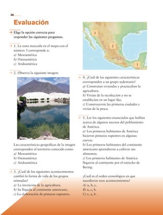 38


             Evaluación
             Elige la opción correcta para                          3
             responder las siguientes preguntas.

             1.	La zona marcada en el mapa con el                                2
             número 3 corresponde a:
             a)	Mesoamérica
             b)	Oasisamérica
             c)	 Aridoamérica                                                                      1

             2.	Observa la siguiente imagen:
                                                            4.	¿Cuál de las siguientes características
                                                            corresponden a un grupo sedentario?
                                                            a)	Construían viviendas y practicaban la
                                                            agricultura.
                                                            b) Vivían de la recolección y no se
                                                            establecían en un lugar fijo.
                                                            c) Construyeron las primeras ciudades y
                                                            vivían de la pesca.

                                                            5.	Lee los siguientes enunciados que hablan
                                                            acerca de algunos sucesos del poblamiento
                                                            de América.
                                                            a)	Los primeros habitantes de América
                                                            hicieron pinturas rupestres en algunas
                                                            cuevas.
             Las características geográficas de la imagen   b) Los primeros habitantes del continente
             corresponden al territorio conocido como       americano aprendieron a cultivar sus
             a)	Mesoamérica                                 alimentos.
             b)	Oasisamérica                                c) Los primeros habitantes de América
             c)	 Aridoamérica                               llegaron al continente por el estrecho de
                                                            Bering.
             3.	¿Cuál de los siguientes acontecimientos
             cambió la forma de vida de los grupos          ¿Cuál es el orden cronológico en que
             nómadas?                                       sucedieron esos acontecimientos?
             a)	La invención de la agricultura.             A) a, b, c.
             b) Su llegada al continente americano.         B) a, c, b.
             c) La elaboración de pinturas rupestres.       C) c, a, b .



             Bloque 1

Historia 4o.indb 38                                                                                       06/04/11 11:52
 