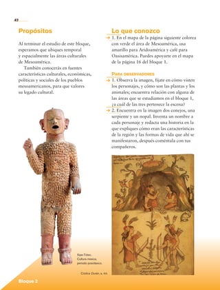 42


             Propósitos                                               Lo que conozco
                                                                      1. En el mapa de la página siguiente colorea
             Al terminar el estudio de este bloque,                   con verde el área de Mesoamérica, usa
             esperamos que ubiques temporal                           amarillo para Aridoamérica y café para
             y espacialmente las áreas culturales                     Oasisamérica. Puedes apoyarte en el mapa
             de Mesoamérica.                                          de la página 16 del bloque 1.
                También conocerás en fuentes
             características culturales, económicas,                  Para observadores
             políticas y sociales de los pueblos                      1. Observa la imagen, fíjate en cómo visten
             mesoamericanos, para que valores                         los personajes, y cómo son las plantas y los
             su legado cultural.                                      animales; encuentra relación con alguna de
                                                                      las áreas que se estudiamos en el bloque 1,
                                                                      ¿a cuál de las tres pertenece la escena?
                                                                      2. Encuentra en la imagen dos conejos, una
                                                                      serpiente y un nopal. Inventa un nombre a
                                                                      cada personaje y redacta una historia en la
                                                                      que expliques cómo eran las características
                                                                      de la región y las formas de vida que ahí se
                                                                      manifestaron, después coméntala con tus
                                                                      compañeros.




                                            Xipe-Tótec.
                                            Cultura mexica,
                                            periodo posclásico.


                                              Códice Durán, s. xvi.

             Bloque 2

Historia 4o.indb 42                                                                                                  06/04/11 11:52
 
