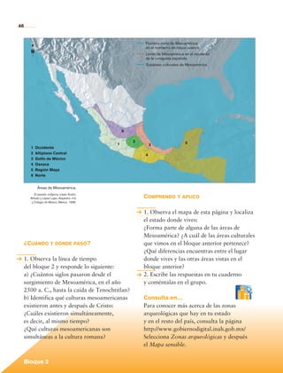 46


                                                                      Frontera norte de Mesoamérica
                                                                      en el momento de mayor avance
                  N                                                   Límite de Mesoamérica en el momento
                                                                      de la conquista española
                                                                      Subáreas culturales de Mesoamérica




                                                              6

                                                                  2                        5
                                                          1               3
                  1	 Occidente
                  2	 Altiplano Central                                4
                  3	 Golfo de México
                  4	 Oaxaca
                  5	 Región Maya
                  6	 Norte


                       Áreas de Mesoamérica.
                     El pasado indígena, López Austin,
                  Alfredo y López Luján, Alejandro. fce               Comprendo y aplico
                   y Colegio de México, México, 1996.


                                                                      1. Observa el mapa de esta página y localiza
                                                                      el estado donde vives:
                                                                      ¿Forma parte de alguna de las áreas de
                                                                      Mesoamérica? ¿A cuál de las áreas culturales
             ¿Cuándo y dónde pasó?                                    que vimos en el bloque anterior pertenece?
                                                                      ¿Qué diferencias encuentras entre el lugar
             1. Observa la línea de tiempo                            donde vives y las otras áreas vistas en el
             del bloque 2 y responde lo siguiente:                    bloque anterior?
             a) ¿Cuántos siglos pasaron desde el                      2. Escribe las respuestas en tu cuaderno
             surgimiento de Mesoamérica, en el año                    y coméntalas en el grupo.
             2500 a. C., hasta la caída de Tenochtitlan?
             b) Identifica qué culturas mesoamericanas                Consulta en…
             existieron antes y después de Cristo:                    Para conocer más acerca de las zonas
             ¿Cuáles existieron simultáneamente,                      arqueológicas que hay en tu estado
             es decir, al mismo tiempo?                               y en el resto del país, consulta la página
             ¿Qué culturas mesoamericanas son                         http://www.gobiernodigital.inah.gob.mx/
             simultáneas a la cultura romana?                         Selecciona Zonas arqueológicas y después
                                                                      el Mapa sensible.


             Bloque 2

Historia 4o.indb 46                                                                                                  06/04/11 11:53
 
