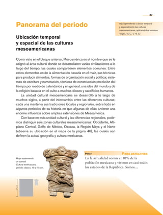 47


                Panorama del periodo                                                        Aquí aprenderás a ubicar temporal
                                                                                            y espacialmente las culturas
                                                                                            mesoamericanas, aplicando los términos
                                                                                            “siglo”, “a. C.” y “d. C.”
                Ubicación temporal
                y espacial de las culturas
                mesoamericanas

                Como viste en el bloque anterior, Mesoamérica es el nombre que se le
                asignó al área cultural donde se desarrollaron varias civilizaciones a lo
                largo del tiempo, las cuales compartieron elementos comunes. Entre
                estos elementos están la alimentación basada en el maíz, sus técnicas
                para producir alimentos, formas de organización social y política; siste-
                mas de escritura y numeración, técnicas de construcción; medición del
                tiempo por medio de calendarios y en general, una idea del mundo y de
                la religión basada en el culto a muchos dioses y sacrificios humanos.
                    La unidad cultural mesoamericana se desarrolló a lo largo de
                muchos siglos, a partir del intercambio entre las diferentes culturas;
                cada una mantenía sus tradiciones locales y regionales, sobre todo en
                algunos periodos de su historia en que algunas de ellas tuvieron una
                enorme influencia sobre amplias extensiones de Mesoamérica.
                    Con base en esta unidad cultural y las diferencias regionales, pode-
                mos distinguir seis zonas culturales mesoamericanas: Occidente, Alti-
                plano Central, Golfo de México, Oaxaca, la Región Maya y el Norte
                (observa su ubicación en el mapa de la página 46), las cuales aún
                definen la actual geografía y cultura mexicanas.




                                                                  	Pista 1 	
                                                                      	                     Para detectives
                Mujer sosteniendo                                 En la actualidad somos el 10% de la
                un quetzal.
                Cultura teotihuacana,
                                                                  población mexicana y vivimos en casi todos
                periodo clásico, 10 x 7.5 cm.                     los estados de la República. Somos…
                27 cm




Historia 4o.indb 47                                                                                                      06/04/11 11:53
 