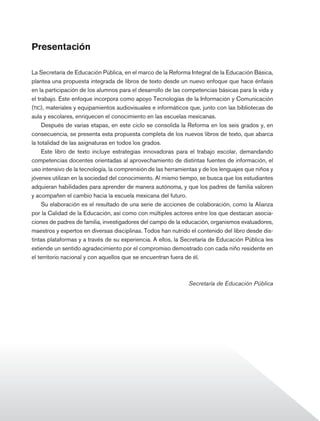 Presentación

                La Secretaría de Educación Pública, en el marco de la Reforma Integral de la Educación Básica,
                plantea una propuesta integrada de libros de texto desde un nuevo enfoque que hace énfasis
                en la participación de los alumnos para el desarrollo de las competencias básicas para la vida y
                el trabajo. Este enfoque incorpora como apoyo Tecnologías de la Información y Comunicación
                (tic), materiales y equipamientos audiovisuales e informáticos que, junto con las bibliotecas de
                aula y escolares, enriquecen el conocimiento en las escuelas mexicanas.
                     Después de varias etapas, en este ciclo se consolida la Reforma en los seis grados y, en
                consecuencia, se presenta esta propuesta completa de los nuevos libros de texto, que abarca
                la totalidad de las asignaturas en todos los grados.
                     Este libro de texto incluye estrategias innovadoras para el trabajo escolar, demandando
                competencias docentes orientadas al aprovechamiento de distintas fuentes de información, el
                uso intensivo de la tecnología, la comprensión de las herramientas y de los lenguajes que niños y
                jóvenes utilizan en la sociedad del conocimiento. Al mismo tiempo, se busca que los estudiantes
                adquieran habilidades para aprender de manera autónoma, y que los padres de familia valoren
                y acompañen el cambio hacia la escuela mexicana del futuro.
                     Su elaboración es el resultado de una serie de acciones de colaboración, como la Alianza
                por la Calidad de la Educación, así como con múltiples actores entre los que destacan asocia-
                ciones de padres de familia, investigadores del campo de la educación, organismos evaluadores,
                maestros y expertos en diversas disciplinas. Todos han nutrido el contenido del libro desde dis-
                tintas plataformas y a través de su experiencia. A ellos, la Secretaría de Educación Pública les
                extiende un sentido agradecimiento por el compromiso demostrado con cada niño residente en
                el territorio nacional y con aquellos que se encuentran fuera de él.



                                                                               Secretaría de Educación Pública




Historia 4o.indb 3                                                                                                  06/04/11 11:51
 