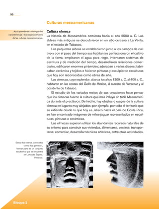 50


                                                Culturas mesoamericanas

            Aquí aprenderás a distinguir las    Cultura olmeca
       características y los rasgos comunes
                                                La historia de Mesoamérica comienza hacia el año 2500 a. C. Las
           de las culturas mesoamericanas.
                                                aldeas más antiguas se descubrieron en un sitio cercano a La Venta,
                                                en el estado de Tabasco.
                                                    Las pequeñas aldeas se establecieron junto a los campos de cul-
                                                tivo y con el paso del tiempo sus habitantes perfeccionaron el cultivo
                                                de la tierra, emplearon el agua para riego, inventaron sistemas de
                                                escritura y de medición del tiempo, desarrollaron relaciones comer-
                                                ciales, edificaron enormes pirámides; adoraban a varios dioses; fabri-
                                                caban cerámica y tejidos e hicieron pinturas y esculpieron esculturas
                                                que hoy son reconocidas como obras de arte.
                                                    Los olmecas, cuyo esplendor, abarca los años 1200 a. C. al 400 a. C.,
                                                habitaron en las costas del Golfo de México, al sureste de Veracruz y al
                                                occidente de Tabasco.
                                                    El estudio de los variados restos de sus creaciones hace pensar
                                                que los olmecas fueron la cultura que más influyó en toda Mesoaméri-
                                                ca durante el preclásico. De hecho, hay objetos o rasgos de la cultura
                                                olmeca en lugares muy alejados; por ejemplo, por todo el territorio que
                                                se extiende desde lo que hoy es Jalisco hasta el país de Costa Rica,
                                                se han encontrado imágenes de niños-jaguar representados en escul-
                                                turas, pinturas o cerámicas.
                                                    Los olmecas supieron utilizar los abundantes recursos naturales de
                                                su entorno para construir sus viviendas, alimentarse, vestirse, transpor-
                                                tarse, comerciar, desarrollar técnicas artísticas, entre otras actividades.


                Estos dos rostros, conocidos
                         como “los gemelos”,
                 forman parte de un conjunto
                escultórico que se encuentra
                         en Loma del Zapote,
                                    Veracruz.




             Bloque 2

Historia 4o.indb 50                                                                                                           06/04/11 11:53
 