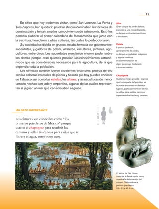 51


                    En sitios que hoy podemos visitar, como San Lorenzo, La Venta y        Altar
                Tres Zapotes, han quedado pruebas de que dominaban las técnicas de         Gran bloque de piedra tallada,
                                                                                           parecido a una mesa de piedra,
                construcción y tenían amplios conocimientos de astronomía. Esto les        en la que se ofrecían sacrificios
                permitió elaborar el primer calendario de Mesoamérica que junto con        a los dioses.
                la escritura, heredaron a otras culturas, las cuales lo perfeccionaron.
                    Su sociedad se dividía en grupos, estaba formada por gobernantes-      Estela
                                                                                           Lápida o pedestal,
                sacerdotes, jugadores de pelota, alfareros, escultores, pintores, agri-    generalmente de piedra,
                cultores, entre otros. Los sacerdotes ejercían un enorme poder sobre       en la que se grababan imágenes
                los demás porque eran quienes poseían los conocimientos astronó-           y signos fonéticos
                                                                                           en conmemoración de
                micos que se consideraban necesarios para la agricultura, de la que        algún personaje destacado
                dependía toda la población.                                                o acontecimiento.
                    Los olmecas también fueron excelentes escultores, prueba de ello
                son las cabezas colosales de piedra y basalto que hoy puedes conocer       Chapopote
                en Tabasco, así como las estelas, los altares, y las esculturas de menor   Sustancia negra pesada y espesa
                                                                                           que forma parte del petróleo, se
                tamaño hechas con jade y serpentina, algunas de las cuales represen-       le puede encontrar en distintos
                tan al jaguar, animal que consideraban sagrado.                            lugares, particularmente en el mar,
                                                                                           se utiliza para asfaltar caminos,
                                                                                           impermeabilizar techos y paredes.




                Un dato interesante
                                                                            140 cm




                Los olmecas son conocidos como “los
                primeros petroleros de México” porque
                usaron el chapopote para recubrir los
                caminos y sellar las canoas para evitar que se
                filtrara el agua, entre otros usos.




                                                                                           El señor de Las Limas,
                                                                                           como se le llama a esta pieza,
                                                                                           muestra la deformación del
                                                                                           cráneo. Cultura olmeca,
                                                                                           periodo preclásico,
                                                                                           55 x 23 x 43.5 cm.




Historia 4o.indb 51                                                                                                            06/04/11 11:53
 