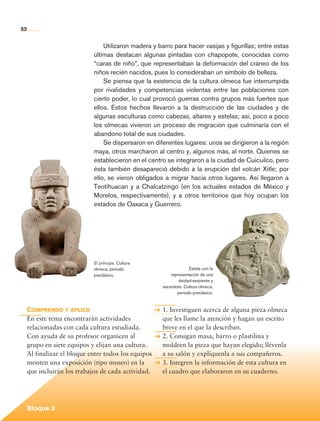 52


                                         Utilizaron madera y barro para hacer vasijas y figurillas; entre estas
                                     últimas destacan algunas pintadas con chapopote, conocidas como
                                     “caras de niño”, que representaban la deformación del cráneo de los
                                     niños recién nacidos, pues lo consideraban un símbolo de belleza.
                                         Se piensa que la existencia de la cultura olmeca fue interrumpida
                                     por rivalidades y competencias violentas entre las poblaciones con
                                     cierto poder, lo cual provocó guerras contra grupos más fuertes que
                                     ellos. Estos hechos llevaron a la destrucción de las ciudades y de
                                     algunas esculturas como cabezas, altares y estelas; así, poco a poco
                                     los olmecas vivieron un proceso de migración que culminaría con el
                                     abandono total de sus ciudades.
                                         Se dispersaron en diferentes lugares: unos se dirigieron a la región
                                     maya, otros marcharon al centro y, algunos más, al norte. Quienes se
                                     establecieron en el centro se integraron a la ciudad de Cuicuilco, pero
                                     ésta también desapareció debido a la erupción del volcán Xitle; por
                                     ello, se vieron obligados a migrar hacia otros lugares. Así llegaron a
                                     Teotihuacan y a Chalcatzingo (en los actuales estados de México y
                                     Morelos, respectivamente), y a otros territorios que hoy ocupan los
                                     estados de Oaxaca y Guerrero.




                                     El príncipe. Cultura
                                     olmeca, periodo                        Estela con la
                                     preclásico.                   representación de una
                                                                       deidad-serpiente y
                                                               sacerdote. Cultura olmeca,
                                                                      periodo preclásico.



             Comprendo y aplico                                1. Investiguen acerca de alguna pieza olmeca
             En este tema encontrarán actividades              que les llame la atención y hagan un escrito
             relacionadas con cada cultura estudiada.          breve en el que la describan.
             Con ayuda de su profesor organicen al             2. Consigan masa, barro o plastilina y
             grupo en siete equipos y elijan una cultura.      moldeen la pieza que hayan elegido; llévenla
             Al finalizar el bloque entre todos los equipos    a su salón y explíquenla a sus compañeros.
             monten una exposición (tipo museo) en la          3. Integren la información de esta cultura en
             que incluirán los trabajos de cada actividad.     el cuadro que elaboraron en su cuaderno.




             Bloque 2

Historia 4o.indb 52                                                                                               06/04/11 11:53
 