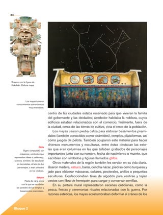 54




          Brasero con la figura de
          Kukulkán. Cultura maya.




                         Los mayas tuvieron
                 conocimientos astronómicos
                             muy avanzados.

                                                  centro de las ciudades estaba reservado para que vivieran la familia
                                                  del gobernante y las deidades; alrededor habitaba la nobleza, cuyos
                                                  edificios estaban relacionados con el comercio, finalmente, fuera de
                                                  la ciudad, cerca de las tierras de cultivo, vivía el resto de la población.
                                                      Los mayas usaron piedra caliza para elaborar basamentos pirami-
                                                  dales (también conocidos como pirámides), templos, plataformas, así
                                                  como juegos de pelota. También ocuparon este material para hacer
                                                  diversos monumentos y esculturas, entre éstas destacan las este-
                                         Glifo
                        Signo compuesto por
                                                  las que eran columnas en las que tallaban grabados de personajes
                    imágenes y símbolos que       importantes junto con su nombre, fecha de nacimiento o muerte, que
              expresaban ideas o palabras y,      escribían con símbolos y figuras llamados glifos.
              a veces, sonidos. Se esculpían
                 en las estelas, al lado de los
                                                      Otros materiales de la región también les servían en su vida diaria.
                 personajes, o eran pintados      Usaron madera, estuco, barro, concha nácar, piedras como turquesa y
                              en los códices.     jade para elaborar máscaras, collares, pectorales, anillos o pequeñas
                                      Estuco
                                                  esculturas. Confeccionaban telas de algodón para vestirse y tejían
                         Pasta de cal y arena     cestos con fibra de henequén para cargar y conservar semillas.
                      con la que se recubrían         En su pintura mural representaron escenas cotidianas, como la
                 las paredes de los templos y
                     basamentos piramidales.
                                                  pesca, fiestas y ceremonias rituales relacionadas con la guerra. Por
                                                  razones estéticas, los mayas acostumbraban deformar el cráneo de los



             Bloque 2

Historia 4o.indb 54                                                                                                             06/04/11 11:53
 