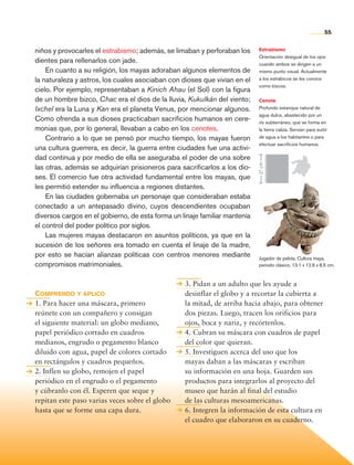 55


                niños y provocarles el estrabismo; además, se limaban y perforaban los      Estrabismo
                                                                                            Orientación desigual de los ojos
                dientes para rellenarlos con jade.                                          cuando ambos se dirigen a un
                    En cuanto a su religión, los mayas adoraban algunos elementos de        mismo punto visual. Actualmente
                la naturaleza y astros, los cuales asociaban con dioses que vivían en el    a los estrábicos se les conoce
                                                                                            como bizcos.
                cielo. Por ejemplo, representaban a Kinich Ahau (el Sol) con la figura
                de un hombre bizco, Chac era el dios de la lluvia, Kukulkán del viento;     Cenote
                Ixchel era la Luna y Kan era el planeta Venus, por mencionar algunos.       Profundo estanque natural de
                                                                                            agua dulce, abastecido por un
                Como ofrenda a sus dioses practicaban sacrificios humanos en cere-          río subterráneo, que se forma en
                monias que, por lo general, llevaban a cabo en los cenotes.                 la tierra caliza. Servían para surtir
                    Contrario a lo que se pensó por mucho tiempo, los mayas fueron          de agua a los habitantes o para
                                                                                            efectuar sacrificios humanos.
                una cultura guerrera, es decir, la guerra entre ciudades fue una activi-
                dad continua y por medio de ella se aseguraba el poder de una sobre




                                                                                            27 cm
                las otras, además se adquirían prisioneros para sacrificarlos a los dio-
                ses. El comercio fue otra actividad fundamental entre los mayas, que
                les permitió extender su influencia a regiones distantes.
                    En las ciudades gobernaba un personaje que consideraban estaba
                conectado a un antepasado divino, cuyos descendientes ocupaban
                diversos cargos en el gobierno, de esta forma un linaje familiar mantenía
                el control del poder político por siglos.
                    Las mujeres mayas destacaron en asuntos políticos, ya que en la
                sucesión de los señores era tomado en cuenta el linaje de la madre,
                por esto se hacían alianzas políticas con centros menores mediante          Jugador de pelota. Cultura maya,
                compromisos matrimoniales.                                                  periodo clásico, 13.1 x 12.6 x 8.5 cm.



                                                                  3. Pidan a un adulto que les ayude a
                Comprendo y aplico                                desinflar el globo y a recortar la cubierta a
                1. Para hacer una máscara, primero                la mitad, de arriba hacia abajo, para obtener
                reúnete con un compañero y consigan               dos piezas. Luego, tracen los orificios para
                el siguiente material: un globo mediano,          ojos, boca y nariz, y recórtenlos.
                papel periódico cortado en cuadros                4. Cubran su máscara con cuadros de papel
                medianos, engrudo o pegamento blanco              del color que quieran.
                diluido con agua, papel de colores cortado        5. Investiguen acerca del uso que los
                en rectángulos y cuadros pequeños.                mayas daban a las máscaras y escriban
                2. Inflen su globo, remojen el papel              su información en una hoja. Guarden sus
                periódico en el engrudo o el pegamento            productos para integrarlos al proyecto del
                y cúbranlo con él. Esperen que seque y            museo que harán al final del estudio
                repitan este paso varias veces sobre el globo     de las culturas mesoamericanas.
                hasta que se forme una capa dura.                 6. Integren la información de esta cultura en
                                                                  el cuadro que elaboraron en su cuaderno.




Historia 4o.indb 55                                                                                                            06/04/11 11:53
 