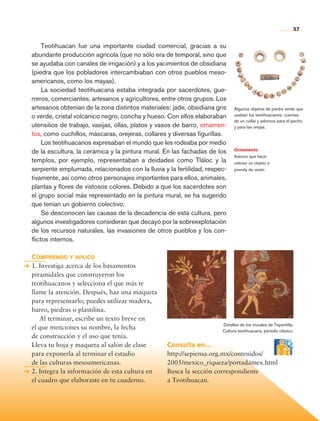 57


                     Teotihuacan fue una importante ciudad comercial, gracias a su
                abundante producción agrícola (que no sólo era de temporal, sino que
                se ayudaba con canales de irrigación) y a los yacimientos de obsidiana
                (piedra que los pobladores intercambiaban con otros pueblos meso-
                americanos, como los mayas).
                     La sociedad teotihuacana estaba integrada por sacerdotes, gue-
                rreros, comerciantes, artesanos y agricultores, entre otros grupos. Los
                artesanos obtenían de la zona distintos materiales: jade, obsidiana gris    Algunos objetos de piedra verde que
                o verde, cristal volcánico negro, concha y hueso. Con ellos elaboraban      usaban los teotihuacanos: cuentas
                                                                                            de un collar y adornos para el pecho
                utensilios de trabajo, vasijas, ollas, platos y vasos de barro, ornamen-    y para las orejas.
                tos, como cuchillos, máscaras, orejeras, collares y diversas figurillas.
                     Los teotihuacanos expresaban el mundo que les rodeaba por medio
                de la escultura, la cerámica y la pintura mural. En las fachadas de los     Ornamento
                                                                                            Adorno que hace
                templos, por ejemplo, representaban a deidades como Tláloc y la             vistoso un objeto o
                serpiente emplumada, relacionados con la lluvia y la fertilidad, respec-    prenda de vestir.
                tivamente, así como otros personajes importantes para ellos, animales,
                plantas y flores de vistosos colores. Debido a que los sacerdotes son
                el grupo social más representado en la pintura mural, se ha sugerido
                que tenían un gobierno colectivo.
                     Se desconocen las causas de la decadencia de esta cultura, pero
                algunos investigadores consideran que decayó por la sobreexplotación
                de los recursos naturales, las invasiones de otros pueblos y los con-
                flictos internos.

                Comprendo y aplico
                1. Investiga acerca de los basamentos
                piramidales que construyeron los
                teotihuacanos y selecciona el que más te
                llame la atención. Después, haz una maqueta
                para representarlo; puedes utilizar madera,
                barro, piedras o plastilina. 	
                	 Al terminar, escribe un texto breve en
                                                                                      Detalles de los murales de Tepantitla.
                el que menciones su nombre, la fecha                                  Cultura teotihuacana, periodo clásico.
                de construcción y el uso que tenía.
                Lleva tu hoja y maqueta al salón de clase         Consulta en…
                para exponerla al terminar el estudio             http://sepiensa.org.mx/contenidos/
                de las culturas mesoamericanas.                   2005/mexico_riqueza/portadamex.html
                2. Integra la información de esta cultura en      Busca la sección correspondiente
                el cuadro que elaboraste en tu cuaderno.          a Teotihuacan.




Historia 4o.indb 57                                                                                                            06/04/11 11:53
 