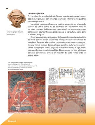 58


                                                Cultura zapoteca
                                                En los valles del actual estado de Oaxaca se establecieron varios gru-
                                                pos de la región, que con el tiempo se unieron y formaron los pueblos
                                                zapoteco y mixteco.
                                                    La cultura zapoteca alcanzó su máximo desarrollo en el periodo
                                                clásico, del 250 al 900 d. C. Se estableció en Teotitlán del Valle, en
                                                los valles centrales de Oaxaca, una zona natural que entre sus recursos
          Figura que representa la vida
          y la muerte. Cultura zapoteca,
                                                contaba con abundante agua propicia para la agricultura, arcilla para
          periodo clásico.                      la alfarería, cal y sal.
                                                    Entre las principales actividades de los zapotecos estaba el cultivo
                                                del maíz, por ello tenían sacerdotes encargados del culto al dios de
                                                esa planta. También relacionaban los elementos naturales (como agua,
                                                fuego y viento) con sus dioses, al igual que otras culturas mesoameri-
                                                canas. Por ejemplo: Pitao-Cocijo era el dios de la lluvia y el rayo, mien-
                                                tras que Godicha era el dios del Sol. Construyeron centros religiosos
                                                para sus ceremonias, primero en Teotitlán del Valle y más tarde en
                                                Monte Albán.


             Dos fragmentos de murales que pertenecen
             a una tumba zapoteca. El de la izquierda
             está en el muro norte y el de la derecha corresponde
             al muro este. El dibujo muestra con claridad
             las figuras del último mural.




             Bloque 2

Historia 4o.indb 58                                                                                                          06/04/11 11:53
 