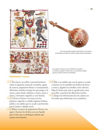 61




                                                                               Con este utensilio, llamado “sahumador”, los mixtecos
                                                                       aromatizaban el ambiente. Cultura mixteca, periodo posclásico.




                                                                   Los códices mixtecos, como el Nuttall, el Colombino
                                                                   o el Selden, guardan la historia de sus costumbres, religión,
                                                                   guerras y hechos históricos importantes.


                Comprendo y aplico

                1. Para hacer un collar o pectoral primero        4. Píde a un adulto que con la aguja te ayude
                reúne el siguiente material: estambre, aguja      a insertar en el estambre las bolitas de barro
                de canevá, pegamento blanco o transparente,       o masa y pégales las semillas como adorno.
                diferentes semillas (escoge las que tengas a la   Elige la forma que más te agrade para crear
                mano, como frijol, calabaza y maíz), masa o       un collar o pectoral de diferentes niveles.
                barro, colorantes vegetales y una brocha.         5. Integra la información de esta cultura en
                2. Colorea el barro o la masa con las             el cuadro que elaboraste en tu cuaderno.
                pinturas vegetales y moldea algunas bolitas;
                pídele a un adulto que te ayude a perforarlas
                por el centro y déjalas secar.
                3. Diluye un poco de pegamento blanco con
                agua y barniza las bolitas con ese líquido
                para evitar que se deshagan; déjalas que
                sequen nuevamente.




Historia 4o.indb 61                                                                                                                06/04/11 11:53
 