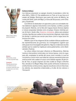 62


                                               Cultura tolteca
                                               Los toltecas alcanzaron su apogeo durante el posclásico, entre los
                                               años 900 y 1200 d. C. Se establecieron en Tula, en lo que hoy es el
                                               estado de Hidalgo. Dominaron gran parte del centro de México, las
                                               costas del Golfo, parte del Bajío y el área del Soconusco, entre Chia-
                                               pas y Guatemala.
                                                   Los toltecas se dedicaban a la agricultura, para sus actividades dia-
                                               rias elaboraron algunos instrumentos como hachas, cuchillos y puntas
                                               de proyectil. Además, con la fibra del maguey hacían diversos objetos
                                               e incluso preparaban bebidas como el pulque. Crearon distintas pie-
                                               zas de barro: desde ollas, braseros, incensarios, platos para preparar
                                               comida y figurillas que usaban en las ceremonias religiosas, hasta tubos
             Atlante. Cultura tolteca,
             periodo posclásico.
                                               de drenaje o cañerías que servían para hacer correr el agua hacia los
                                               terrenos de cultivo.
                                                   Debido a que en las imágenes de las ciudades toltecas predominan
                                               las representaciones de guerreros, los investigadores sugieren que
                                               este grupo era el encargado del gobierno. Algunas evidencias escritas
                                               señalan que la ciudad fue regida por varios gobernantes, como Quet-
                                               zalcóatl y Huémac.
                                                   La cultura tolteca tuvo gran influencia en Mesoamérica. Además
                                               mantuvo intercambios comerciales con tierras lejanas, como la maya;
             Brasero
                                               para ello, empleaban la semilla del cacao como moneda, lo cual fue
             Pieza honda y circular            una práctica común entre casi todas las culturas mesoamericanas que
             en la que se prende fuego.        anteriormente sólo usaban el cacao como bebida sagrada. Al derrum-
             Incensario
                                               be de Tula, un grupo originario de esta ciudad se dirigió a Chichén
             Pequeña pieza de barro            Itzá, ubicada en la Región Maya. Esto puede verificarse al observar la
             con orificios en la que           similitud de las construcciones, algunas esculturas como el chacmool,
             se queman sustancias como
             el copal, que es una resina
                                               los atlantes, las serpientes emplumadas y el altar de los cráneos o
             aromática.                        Tzompantli.




                El chacmool tuvo dos funciones
                sagradas: una como altar donde se colocaban
                las ofrendas dedicadas a los dioses, y otra
                como piedra de sacrificios.




             Bloque 2

Historia 4o.indb 62                                                                                                        06/04/11 11:53
 