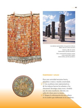 63




                                Los atlantes representaban a los guerreros toltecas.
                                                  Miden más de 4 metros de altura.

                                                         Coraza y collar de concha.
                                                Cultura tolteca, periodo posclásico.

                                            Disco ceremonial de turquesa, concha,
                                                      coral y resina sobre madera.
                                               Cultura tolteca, periodo posclásico.




                      Comprendo y aplico

                      Para esta actividad necesitas barro,
                      plastilina o masa y mucha creatividad.
                      1. Las esculturas más representativas
                      de los toltecas fueron los atlantes y los
                      chacmool. Investiga cómo eran y modela
                      una de estas esculturas. Llévala a tu
                      salón de clases para tu museo.
                      2. Integra la información de esta cultura
                      en el cuadro que elaboraste en tu cuaderno.




Historia 4o.indb 63                                                                    06/04/11 11:53
 