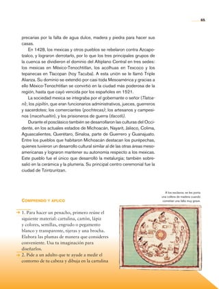 65



                precarias por la falta de agua dulce, madera y piedra para hacer sus
                casas.
                    En 1428, los mexicas y otros pueblos se rebelaron contra Azcapo-
                tzalco, y lograron derrotarlo, por lo que los tres principales grupos de
                la cuenca se dividieron el dominio del Altiplano Central en tres sedes:
                los mexicas en México-Tenochtitlan, los acolhuas en Texcoco y los
                tepanecas en Tlacopan (hoy Tacuba). A esta unión se le llamó Triple
                Alianza. Su dominio se extendió por casi toda Mesoamérica y gracias a
                ello México-Tenochtitlan se convirtió en la ciudad más poderosa de la
                región, hasta que cayó vencida por los españoles en 1521.
                    La sociedad mexica se integraba por el gobernante o señor (Tlatoa-
                ni); los pipiltin, que eran funcionarios administrativos, jueces, guerreros
                y sacerdotes; los comerciantes (pochtecas); los artesanos y campesi-
                nos (macehualtin), y los prisioneros de guerra (tlacotli).
                    Durante el posclásico también se desarrollaron las culturas del Occi-
                dente, en los actuales estados de Michoacán, Nayarit, Jalisco, Colima,
                Aguascalientes, Querétaro, Sinaloa, parte de Guerrero y Guanajuato.
                Entre los pueblos que habitaron Michoacán destacan los purépechas,
                quienes tuvieron un desarrollo cultural similar al de las otras áreas meso-
                americanas y lograron mantener su autonomía respecto a los mexicas.
                Este pueblo fue el único que desarrolló la metalurgia; también sobre-
                salió en la cerámica y la plumería. Su principal centro ceremonial fue la
                ciudad de Tzintzuntzan.



                                                                                                 A los esclavos, se les ponía
                                                                                              una collera de madera cuando
                Comprendo y aplico                                                             cometían una falta muy grave.



                1. Para hacer un penacho, primero reúne el
                siguiente material: cartulina, cartón, lápiz
                y colores, semillas, engrudo o pegamento
                blanco y transparente, tijeras y una brocha.
                Elabora las plumas de manera que consideres
                conveniente. Usa tu imaginación para
                diseñarlos.
                2. Pide a un adulto que te ayude a medir el
                contorno de tu cabeza y dibuja en la cartulina




Historia 4o.indb 65                                                                                                             06/04/11 11:53
 