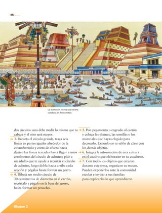 66




                                      La ilustración recrea una escena
                                      cotidiana en Tenochtitlan.




              dos círculos: uno debe medir lo mismo que tu               5. Pon pegamento o engrudo al cartón
              cabeza y el otro será mayor.                               y coloca las plumas, las semillas o los
              3. Recorta el círculo grande, traza seis                   materiales que hayas elegido para
              líneas en partes iguales alrededor de la                   decorarlo. Exponlo en tu salón de clase con
              circunferencia y corta de afuera hacia                     los demás objetos.
              dentro las líneas trazadas hasta llegar a unos             6. Integra la información de esta cultura
              centímetros del círculo de adentro; pide a                 en el cuadro que elaboraste en tu cuaderno.
              un adulto que te ayude a recortar el círculo               7. Con todos los objetos que crearon
              de adentro, luego dobla hacia arriba cada                  durante este tema, organicen su museo.
              sección y pégalas hasta formar un gorro.                   Pueden exponerlos ante la comunidad
              4. Dibuja un medio círculo de                              escolar e invitar a sus familias
              30 centímetros de diámetro en el cartón,                   para explicarles lo que aprendieron.
              recórtalo y pégalo en la base del gorro,
              hasta formar un penacho.




             Bloque 2

Historia 4o.indb 66                                                                                                    06/04/11 11:53
 