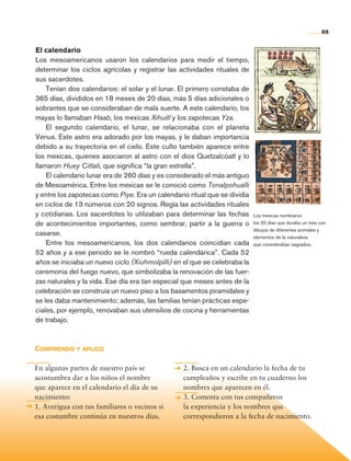 69


                 El calendario
                 Los mesoamericanos usaron los calendarios para medir el tiempo,
                 determinar los ciclos agrícolas y registrar las actividades rituales de
                 sus sacerdotes.
                     Tenían dos calendarios: el solar y el lunar. El primero constaba de
                 365 días, divididos en 18 meses de 20 días, más 5 días adicionales o
                 sobrantes que se consideraban de mala suerte. A este calendario, los
                 mayas lo llamaban Haab, los mexicas Xihuitl y los zapotecas Yza.
                     El segundo calendario, el lunar, se relacionaba con el planeta
                 Venus. Este astro era adorado por los mayas, y le daban importancia
                 debido a su trayectoria en el cielo. Este culto también aparece entre
                 los mexicas, quienes asociaron al astro con el dios Quetzalcóatl y lo
                 llamaron Huey Citlali, que significa “la gran estrella”.
                     El calendario lunar era de 260 días y es considerado el más antiguo
                 de Mesoamérica. Entre los mexicas se le conoció como Tonalpohualli
                 y entre los zapotecas como Piye. Era un calendario ritual que se dividía
                 en ciclos de 13 números con 20 signos. Regía las actividades rituales
                 y cotidianas. Los sacerdotes lo utilizaban para determinar las fechas      Los mexicas nombraron
                 de acontecimientos importantes, como sembrar, partir a la guerra o         los 20 días que duraba un mes con
                                                                                            dibujos de diferentes animales y
                 casarse.                                                                   elementos de la naturaleza
                     Entre los mesoamericanos, los dos calendarios coincidían cada          que consideraban sagrados.
                 52 años y a ese periodo se le nombró “rueda calendárica”. Cada 52
                 años se iniciaba un nuevo ciclo (Xiuhmolpilli) en el que se celebraba la
                 ceremonia del fuego nuevo, que simbolizaba la renovación de las fuer-
                 zas naturales y la vida. Ese día era tan especial que meses antes de la
                 celebración se construía un nuevo piso a los basamentos piramidales y
                 se les daba mantenimiento; además, las familias tenían prácticas espe-
                 ciales, por ejemplo, renovaban sus utensilios de cocina y herramientas
                 de trabajo.



                Comprendo y aplico

                En algunas partes de nuestro país se              2. Busca en un calendario la fecha de tu
                acostumbra dar a los niños el nombre              cumpleaños y escribe en tu cuaderno los
                que aparece en el calendario el día de su         nombres que aparecen en él.
                nacimiento:                                       3. Comenta con tus compañeros
                1. Averigua con tus familiares o vecinos si       la experiencia y los nombres que
                esa costumbre continúa en nuestros días.          correspondieron a la fecha de nacimiento.




Historia 4o.indb 69                                                                                                        06/04/11 11:53
 