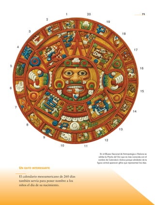 1         20                                                     71

                                            2
                                                                                  19

                                 3
                                                                                                    18



                    4
                                                                                                                 17




         5
                                                                                                                        16




         6
                                                                                                                        15




                7
                                                                                                                14



                             8
                                                                                                13

                                        9
                                                                                12
                                                    10            11

                                                                            En el Museo Nacional de Antropología e Historia se
                                                                          exhibe la Piedra del Sol, que es más conocida con el
                                                                          nombre de Calendario Azteca porque alrededor de la
                                                                        figura central aparecen glifos que representan los días.

                        Un dato interesante

                        El calendario mesoamericano de 260 días
                        también servía para poner nombre a los
                        niños el día de su nacimiento.




Historia 4o.indb 71                                                                                                       06/04/11 11:53
 