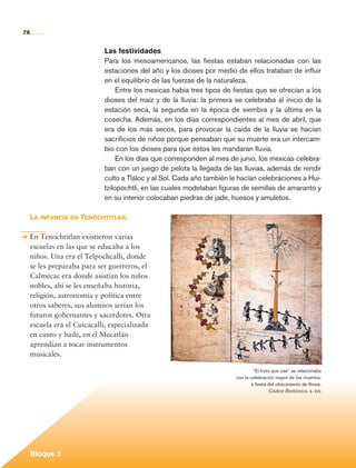 76


                                     Las festividades
                                     Para los mesoamericanos, las fiestas estaban relacionadas con las
                                     estaciones del año y los dioses por medio de ellos trataban de influir
                                     en el equilibrio de las fuerzas de la naturaleza.
                                          Entre los mexicas había tres tipos de fiestas que se ofrecían a los
                                     dioses del maíz y de la lluvia: la primera se celebraba al inicio de la
                                     estación seca, la segunda en la época de siembra y la última en la
                                     cosecha. Además, en los días correspondientes al mes de abril, que
                                     era de los más secos, para provocar la caída de la lluvia se hacían
                                     sacrificios de niños porque pensaban que su muerte era un intercam-
                                     bio con los dioses para que éstos les mandaran lluvia.
                                          En los días que corresponden al mes de junio, los mexicas celebra-
                                     ban con un juego de pelota la llegada de las lluvias, además de rendir
                                     culto a Tláloc y al Sol. Cada año también le hacían celebraciones a Hui-
                                     tzilopochtli, en las cuales modelaban figuras de semillas de amaranto y
                                     en su interior colocaban piedras de jade, huesos y amuletos.

             La infancia en Tenochtitlan.

             En Tenochtitlan existieron varias
             escuelas en las que se educaba a los
             niños. Una era el Telpochcalli, donde
             se les preparaba para ser guerreros, el
             Calmécac era donde asistían los niños
             nobles, ahí se les enseñaba historia,
             religión, astronomía y política entre
             otros saberes, sus alumnos serían los                                                                                             	

             futuros gobernantes y sacerdotes. Otra
             escuela era el Cuicacalli, especializada
             en canto y baile, en el Mecatlán
             aprendían a tocar instrumentos
             musicales.

                                                                                        “El fruto que cae” se relacionaba
                                                                                con la celebración mayor de los muertos,
                                                                                       o fiesta del ofrecimiento de flores.
                                                                                                 Códice Borbónico, s. xvi.




             Bloque 2

Historia 4o.indb 76                                                                                                           06/04/11 11:54
 