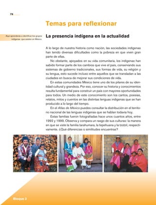 78


                                              Temas para reflexionar
   Aquí aprenderás a identificar los grupos   La presencia indígena en la actualidad
         indígenas que existen en México.



                                              A lo largo de nuestra historia como nación, las sociedades indígenas
                                              han tenido diversas dificultades como la pobreza en que viven gran
                                              parte de ellas.
                                                  No obstante, apoyados en su vida comunitaria, los indígenas han
                                              sabido formar parte de los cambios que vive el país, conservando sus
                                              sistemas de gobierno tradicionales, sus formas de vida, su religión y
                                              su lengua, esto sucede incluso entre aquellos que se transladan a las
                                              ciudades en busca de mejorar sus condiciones de vida.
                                                  En estas comunidades México tiene uno de los pilares de su iden-
                                              tidad cultural y grandeza. Por eso, conocer su historia y conocimientos
                                              resulta fundamental para construir un país con mayores oportunidades
                                              para todos. Un medio de este conocimiento son los cantos, poesías,
                                              relatos, mitos y cuentos en las distintas lenguas indígenas que se han
                                              producido a lo largo del tiempo.
                                                  En el Atlas de México puedes consultar la distribución en el territo-
                                              rio nacional de las lenguas indígenas que se hablan todavía hoy.
                                                  Estas familias fueron fotografiadas hace unos cuantos años, entre
                                              1992 y 1999. Observa y compara un rasgo de sus culturas: la manera
                                              en que se viste la familia tarahumara, la tepehuana y la tzotzil, respecti-
                                              vamente. ¿Qué diferencias o similitudes encuentras?




             Bloque 2

Historia 4o.indb 78                                                                                                         06/04/11 11:54
 