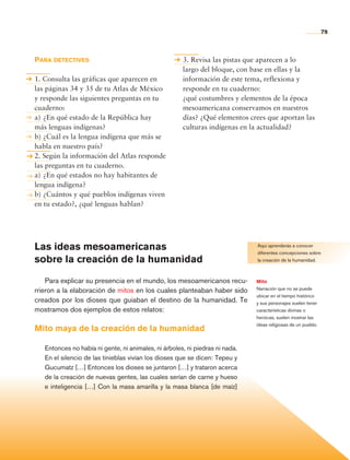 79



                Para detectives                                          3. Revisa las pistas que aparecen a lo
                                                                         largo del bloque, con base en ellas y la
                1. Consulta las gráficas que aparecen en                 información de este tema, reflexiona y
                las páginas 34 y 35 de tu Atlas de México                responde en tu cuaderno:
                y responde las siguientes preguntas en tu                ¿qué costumbres y elementos de la época
                cuaderno:                                                mesoamericana conservamos en nuestros
                a) 	¿En qué estado de la República hay                   días? ¿Qué elementos crees que aportan las
                más lenguas indígenas?                                   culturas indígenas en la actualidad?
                b)	¿Cuál es la lengua indígena que más se
                habla en nuestro país?
                2. Según la información del Atlas responde
                las preguntas en tu cuaderno.
                a)	¿En qué estados no hay habitantes de
                lengua indígena?
                b)	¿Cuántos y qué pueblos indígenas viven
                en tu estado?, ¿qué lenguas hablan?




                Las ideas mesoamericanas                                                         Aquí aprenderás a conocer
                                                                                                 diferentes concepciones sobre
                sobre la creación de la humanidad                                                la creación de la humanidad.



                    Para explicar su presencia en el mundo, los mesoamericanos recu-             Mito
                rrieron a la elaboración de mitos en los cuales planteaban haber sido            Narración que no se puede
                                                                                                 ubicar en el tiempo histórico
                creados por los dioses que guiaban el destino de la humanidad. Te                y sus personajes suelen tener
                mostramos dos ejemplos de estos relatos:                                         características divinas o
                                                                                                 heroicas, suelen mostrar las
                                                                                                 ideas religiosas de un pueblo.
                Mito maya de la creación de la humanidad

                      Entonces no había ni gente, ni animales, ni árboles, ni piedras ni nada.
                      En el silencio de las tinieblas vivían los dioses que se dicen: Tepeu y
                      Gucumatz […] Entonces los dioses se juntaron […] y trataron acerca
                      de la creación de nuevas gentes, las cuales serían de carne y hueso
                      e inteligencia […] Con la masa amarilla y la masa blanca [de maíz]




Historia 4o.indb 79                                                                                                               06/04/11 11:54
 