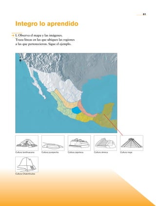 81


                Integro lo aprendido
                I. Observa el mapa y las imágenes.
                Traza líneas en las que ubiques las regiones
                a las que pertenecieron. Sigue el ejemplo.




                      N




                Cultura teotihuacana    Cultura purépecha   Cultura zapoteca   Cultura olmeca   Cultura maya




                Cultura Chalchihuites




Historia 4o.indb 81                                                                                            06/04/11 11:54
 