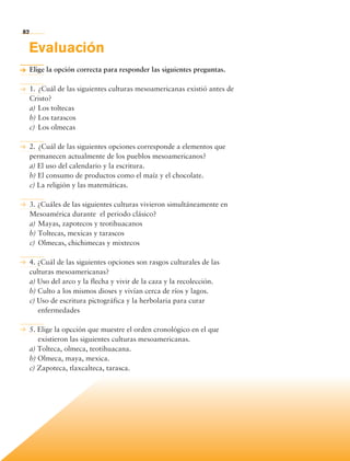 82


             Evaluación
             Elige la opción correcta para responder las siguientes preguntas.

             1.	¿Cuál de las siguientes culturas mesoamericanas existió antes de
             Cristo?
             a)	Los toltecas
             b)	Los tarascos
             c)	 Los olmecas

             2.	¿Cuál de las siguientes opciones corresponde a elementos que
             permanecen actualmente de los pueblos mesoamericanos?
             a) El uso del calendario y la escritura.
             b) El consumo de productos como el maíz y el chocolate.
             c) La religión y las matemáticas.

             3. ¿Cuáles de las siguientes culturas vivieron simultáneamente en
             Mesoamérica durante el periodo clásico?
             a)	Mayas, zapotecos y teotihuacanos
             b)	Toltecas, mexicas y tarascos
             c)	 Olmecas, chichimecas y mixtecos

             4. ¿Cuál de las siguientes opciones son rasgos culturales de las
             culturas mesoamericanas?
             a) Uso del arco y la flecha y vivir de la caza y la recolección.
             b) Culto a los mismos dioses y vivían cerca de ríos y lagos.
             c) Uso de escritura pictográfica y la herbolaria para curar
                enfermedades

             5. Elige la opcción que muestre el orden cronológico en el que
                existieron las siguientes culturas mesoamericanas.
             a) Tolteca, olmeca, teotihuacana.
             b) Olmeca, maya, mexica.
             c) Zapoteca, tlaxcalteca, tarasca.




             Bloque 2

Historia 4o.indb 82                                                                06/04/11 11:54
 