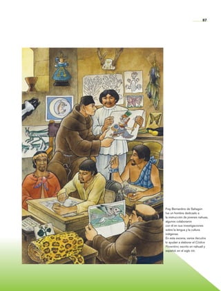 87




                      Fray Bernardino de Sahagún
                      fue un hombre dedicado a
                      la instrucción de jóvenes nahuas,
                      algunos colaboraron
                      con él en sus investigaciones
                      sobre la lengua y la cultura
                      indígenas.
                      En esta escena, varios tlacuilos
                      lo ayudan a elaborar el Códice
                      Florentino, escrito en náhuatl y
                      español, en el siglo xvi.




Historia 4o.indb 87                               06/04/11 11:54
 