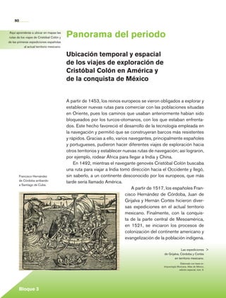 90


    Aquí aprenderás a ubicar en mapas las
    rutas de los viajes de Cristóbal Colón y     Panorama del periodo
   de las primeras expediciones españolas
                al actual territorio mexicano.

                                                 Ubicación temporal y espacial
                                                 de los viajes de exploración de
                                                 Cristóbal Colón en América y
                                                 de la conquista de México


                                                 A partir de 1453, los reinos europeos se vieron obligados a explorar y
                                                 establecer nuevas rutas para comerciar con las poblaciones situadas
                                                 en Oriente, pues los caminos que usaban anteriormente habían sido
                                                 bloqueados por los turcos-otomanos, con los que estaban enfrenta-
                                                 dos. Este hecho favoreció el desarrollo de la tecnología empleada en
                                                 la navegación y permitió que se construyeran barcos más resistentes
                                                 y rápidos. Gracias a ello, varios navegantes, principalmente españoles
                                                 y portugueses, pudieron hacer diferentes viajes de exploración hacia
                                                 otros territorios y establecer nuevas rutas de navegación; así lograron,
                                                 por ejemplo, rodear África para llegar a India y China.
                                                     En 1492, mientras el navegante genovés Cristóbal Colón buscaba
                                                 una ruta para viajar a India tomó dirección hacia el Occidente y llegó,
             Francisco Hernández                 sin saberlo, a un continente desconocido por los europeos, que más
             de Córdoba arribando
                                                 tarde sería llamado América.
             a Santiago de Cuba.
                                                                                    A partir de 1517, los españoles Fran-
                                                                                 cisco Hernández de Córdoba, Juan de
                                                                                 Grijalva y Hernán Cortés hicieron diver-
                                                                                 sas expediciones en el actual territorio
                                                                                 mexicano. Finalmente, con la conquis-
                                                                                 ta de la parte central de Mesoamérica,
                                                                                 en 1521, se iniciaron los procesos de
                                                                                 colonización del continente americano y
                                                                                 evangelización de la población indígena.

                                                                                                                 Las expediciones 
                                                                                                    de Grijalva, Córdoba y Cortés
                                                                                                            en territorio mexicano.
                                                                                                                   Elaborado con base en:
                                                                                                    Arqueología Mexicana. Atlas de México,
                                                                                                                  edición especial, núm. 3.




             Bloque 3

Historia 4o.indb 90                                                                                                                           06/04/11 11:54
 