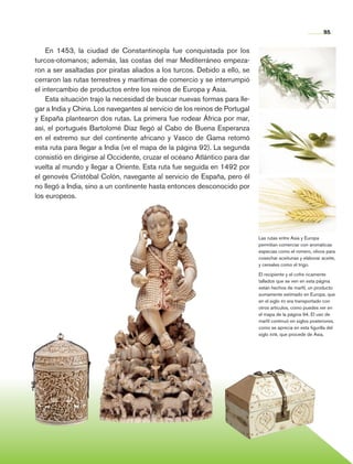 95


                    En 1453, la ciudad de Constantinopla fue conquistada por los
                turcos-otomanos; además, las costas del mar Mediterráneo empeza-
                ron a ser asaltadas por piratas aliados a los turcos. Debido a ello, se
                cerraron las rutas terrestres y marítimas de comercio y se interrumpió
                el intercambio de productos entre los reinos de Europa y Asia.
                    Esta situación trajo la necesidad de buscar nuevas formas para lle-
                gar a India y China. Los navegantes al servicio de los reinos de Portugal
                y España plantearon dos rutas. La primera fue rodear África por mar,
                así, el portugués Bartolomé Díaz llegó al Cabo de Buena Esperanza
                en el extremo sur del continente africano y Vasco de Gama retomó
                esta ruta para llegar a India (ve el mapa de la página 92). La segunda
                consistió en dirigirse al Occidente, cruzar el océano Atlántico para dar
                vuelta al mundo y llegar a Oriente. Esta ruta fue seguida en 1492 por
                el genovés Cristóbal Colón, navegante al servicio de España, pero él
                no llegó a India, sino a un continente hasta entonces desconocido por
                los europeos.




                                                                                            Las rutas entre Asia y Europa
                                                                                            permitían comerciar con aromáticas
                                                                                            especias como el romero, olivos para
                                                                                            cosechar aceitunas y elaborar aceite,
                                                                                            y cereales como el trigo.

                                                                                            El recipiente y el cofre ricamente
                                                                                            tallados que se ven en esta página
                                                                                            están hechos de marfil, un producto
                                                                                            sumamente estimado en Europa, que
                                                                                            en el siglo xv era transportado con
                                                                                            otros artículos, como puedes ver en
                                                                                            el mapa de la página 94. El uso de
                                                                                            marfil continuó en siglos posteriores,
                                                                                            como se aprecia en esta figurilla del
                                                                                            siglo xviii, que procede de Asia.




Historia 4o.indb 95                                                                                                         06/04/11 11:54
 