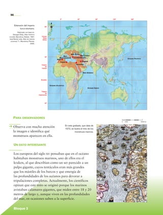 96
                                                                         0°                   40°                  80°   120°            160°



               Extensión del imperio
                     turco-otomano.
                                                        80°   N
                   Elaborado con base en:
            Georges Duby, Atlas histórico
        mundial, Barcelona, Debate, 1997;           Círculo
                                                     Polar
        José-Ramón Juliá, Atlas de historia          Ártico
         universal, T. i, Barcelona, Planeta,
                                       2000.




                                                                                        Mar Negro
                                                                              Mar                Mar Caspio
                                                        40°
                                                                         Mediterráneo     Constantinopla
                                                                      Argel                                                           Océano Pacífico
                                                                                                    Bagdad
                                                                         Trípoli
                                                   Trópico                                   Jerusalén
                                                        de
                                                   Cáncer


                                                                                                    Mar Arábigo



                                                   Ecuador



                                                              Océano Atlántico
                                                                                                         Océano Índico

                                                   Trópico
                                                         de
                                                Capricornio




                                                        40°




             Para observadores
                                                                                                                                0	   1000				           5000 km

                                                                                 En este grabado, que data de
             Observa con mucha atención                                          1572, se ilustra el mito de los
             la imagen e identifica qué                                                    monstruos marinos.
             monstruos aparecen en ella.

              Un dato interesante

              Los europeos del siglo xv pensaban que en el océano
              habitaban monstruos marinos, uno de ellos era el
              kraken, al que describían como un ser parecido a un
              pulpo gigante, cuyos tentáculos eran más grandes
              que los mástiles de los barcos y que emergía de
              las profundidades de los océanos para devorar a
              tripulaciones completas. Actualmente, los científicos
              opinan que este mito se originó porque los marinos
              avistaban calamares gigantes, que miden entre 18 y 20
              metros de largo y, aunque viven en las profundidades
              del mar, en ocasiones suben a la superficie.


              Bloque 3

Historia 4o.indb 96                                                                                                                                               06/04/11 11:54
 
