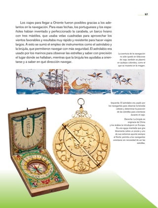 97


                    Los viajes para llegar a Oriente fueron posibles gracias a los ade-
                lantos en la navegación. Para esas fechas, los portugueses y los espa-
                ñoles habían inventado y perfeccionado la carabela, un barco liviano
                con tres mástiles, que usaba velas cuadradas para aprovechar los
                vientos favorables y resultaba muy rápido y resistente para hacer viajes
                largos. A esto se sumó el empleo de instrumentos como el astrolabio y
                la brújula, que permitieron navegar con más seguridad. El astrolabio era
                usado por los marinos para observar las estrellas y saber con precisión         La aventura de la navegación
                                                                                                  no sólo quedó en bitácoras
                el lugar donde se hallaban, mientras que la brújula les ayudaba a orien-
                                                                                                 de viaje, también se plasmó
                tarse y a saber en qué dirección navegar.                                      en azulejos coloridos, como el
                                                                                                que se muestra en la imagen.




                                                                                        Izquierda: El astrolabio era usado por
                                                                                     los navegantes para observar la bóveda
                                                                                              celeste y determinar la posición
                                                                                               de las estrellas para orientarse
                                                                                                               durante el viaje.

                                                                                                       Derecha: La brújula es
                                                                                                           originaria de China
                                                                                      y los árabes la introdujeron en Europa.
                                                                                               Es una aguja imantada que gira
                                                                                             libremente sobre un pivote y uno
                                                                                             de sus extremos apunta siempre
                                                                                           al Norte; permite a los navegantes
                                                                                          orientarse sin necesidad de ver las
                                                                                                                      estrellas.




Historia 4o.indb 97                                                                                                            06/04/11 11:54
 