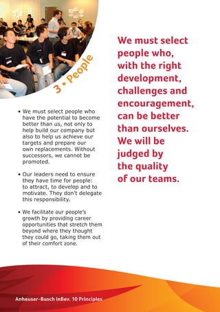 3 • People 
Anheuser-Busch InBev. 10 Principles 
We must select 
people who, 
with the right 
development, 
challenges and 
encouragement, 
can be better 
than ourselves. 
We will be 
judged by 
the quality 
of our teams. 
• We must select people who 
have the potential to become 
better than us, not only to 
help build our company but 
also to help us achieve our 
targets and prepare our 
own replacements. Without 
successors, we cannot be 
promoted. 
• Our leaders need to ensure 
they have time for people: 
to attract, to develop and to 
motivate. They don’t delegate 
this responsibility. 
• We facilitate our people’s 
growth by providing career 
opportunities that stretch them 
beyond where they thought 
they could go, taking them out 
of their comfort zone. 
 