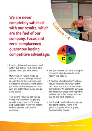 We are never 
completely satisfi ed 
with our results, which 
are the fuel of our 
company. Focus and 
zero-complacency 
guarantee lasting 
competitive advantage. 
• We don’t waste our time trying to 
re-invent what is already shelf-ready; 
we copy it. 
• A healthy “dissatisfaction” with our 
results keeps us in pursuit of the 
next level and a step ahead of our 
competition. We celebrate our wins 
and recognize those who helped us 
achieve them, but always with an 
eye on the next challenge. 
• Hard work is critical to outpacing 
our competitors. There is no 
great company without great, 
hard working people. 
Anheuser-Busch InBev. 10 Principles 
• Results, delivered sustainably and 
within our ethical framework and 
agreed rules, are what count. 
• Our focus on results helps us 
devote time and energy to what 
is essential to the business, and 
our targets align us around these 
priorities. A few things executed 
well are better than many things 
done poorly. 
• The means (how we get things 
done) are important to getting 
results faster, more effi ciently 
and sustainably. However, means 
without results don’t mean 
anything. 
Culture • 4 
 