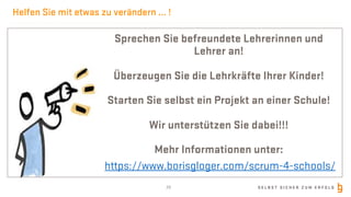 S E L B S T S I C H E R Z U M E R F O L G
Helfen Sie mit etwas zu verändern ... !
Sprechen Sie befreundete Lehrerinnen und
Lehrer an!
Überzeugen Sie die Lehrkräfte Ihrer Kinder!
Starten Sie selbst ein Projekt an einer Schule!
Wir unterstützen Sie dabei!!!
Mehr Informationen unter:
https://www.borisgloger.com/scrum-4-schools/
28
 