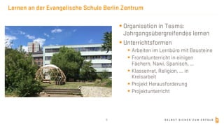 S E L B S T S I C H E R Z U M E R F O L G
Lernen an der Evangelische Schule Berlin Zentrum
§ Organisation in Teams:
Jahrgangsübergreifendes lernen
§ Unterrichtsformen
§ Arbeiten im Lernbüro mit Bausteine
§ Frontalunterricht in einigen
Fächern, Nawi, Spanisch, ...
§ Klassenrat, Religion, ... in
Kreisarbeit
§ Projekt Herausforderung
§ Projektunterricht
6
 