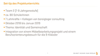 S E L B S T S I C H E R Z U M E R F O L G
Set-Up des Projektunterrichts
§ Team 2 (7-9 Jahrgansstufe)
§ ca. 80 SchülerInnen
§ 7 Lehrkräfte + Kollegen von borsigloger consulting
§ Oktober 2018 bis Januar 2019
§ Thema: Identität und Gemeinschaft
§ Integration von einem Möbelbearbeitungsprojekt und einem
Berufsorienterungsbesuch für die 9-Klässler
7
 