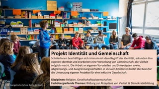 S E L B S T S I C H E R Z U M E R F O L G
Die Herausforderung
8
Projekt Identität und Gemeinschaft
SchülerInnen beschäftigen sich intensiv mit dem Begriff der Identität, erkunden ihre
eigenen Identität und erarbeiten eine Vorstellung von Gemeinschaft, die Vielfalt
möglich macht. Die Arbeit an eigenen Vorurteilen und Stereotypen sowie,
Abgrenzungs- und Ausgrenzungsverhalten in sozialen Kontexten bietet die Basis für
die Umsetzung eigener Projekte für eine inklusive Gesellschaft.
Disziplinen: Religion, Gesellschaftswissenschaften
Fachübergreifende Themen: Bildung zur Akzeptanz von Vielfalt & Demokratiebildung
© Evangelische Schule Berlin Zentrum
 