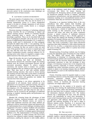 development context, as well as the results obtained for the
nine-year period. In the conclusions some challenges are
presented in terms of future research.
II. ELECTRONIC-LEARNING ENVIRONMENTS
The great majority of institutions have a virtual learning
environment of some kind. This may also be known as a
learning management system or a course management
system, or be part of a broader integration of web services
and information systems usually known as a managed
learning environment [11].
Electronic-learning (e-learning), or ‘technology enhanced
learning’ describes the use of technology to support and
enhance learning practice. Models of e-learning describe
where technology plays a specific role in supporting
knowledge acquisition. These can be described both at the
level of pedagogical principles and at the level of detailed
practice in implementing those principles [12]. A model of e-
learning would need to demonstrate on what pedagogic
principles the added value of the ‘e’ was operating. [12]. In
practice, the teachers rarely start consciously from theoretical
models of learning, but they are useful as their ask itself
some of the questions they try to answer or expand upon, and
they may find that some have utility as their move from
abstract consideration towards a practical solution [11]. E-
learning rarely works where it is regarded as simply a value-
added extension of the main part of the course [11].
Biggs [8] describes the task of good pedagogical design
as one of ensuring that there are absolutely no
inconsistencies between the curriculum taught, the teaching
methods used, the learning environment choosed, and the
assessment procedures adopted. To achieve complete
consistency, the teachers need to examine very carefully
what assumptions there are making at each stage and to align
those. Thus, they need to start with carefully defined
intended learning outcomes, then need to choose learning
and teaching activities that stand a good chance of allowing
the students to achieve that learning, then need to design
assessment tasks which will genuinely test whether the
outcomes have been reached [12].
However, e-learning is not always appropriate to be
implemented in all curricula. Some curricula are more
appropriate to be learned by traditional learning, but others
are appropriate to be learned by e-learning, depending of
their purposes. [13]. The drawbacks of e-learning including
reduced real interactions and high drop-out rates due to
frustration can be covered by the advantages of traditional
learning, so students’ learning quality and performance can
be enhanced [14].
Blended (B) e-learning keeps the advantages of both
traditional learning (instructor-oriented) and e-learning
(learner-oriented) [14]. Blended courses, are courses in
which both traditional classroom and online methods are
employed to deliver instructional content and interaction [6].
Its implementation faces several challenges including student
engagement [15], how to enhance feedback and assessment
and ensure consistency across platforms and learning
environments [16], and how to mitigate against infrastructure
problems [11]. The implementation of b-learning methods,
that is a combination of online learning and face-to-face
instruction has enhanced student learning, engagement and
performance, enabling the educator to more readily address
some of the challenges noted above whilst providing an
environment that allows for deeper learning and
consolidation [9]. B-learning options provide opportunities
for benefit/cost tradeoffs relevant to students’ individual
circumstances and preferences, and may particularly interest
institutions reaching out to non-traditional learners in local
communities where they are well known and trusted [17].
B-learning is an important building block of the new
schoolhouse that offers students both flexibility and
convenience, important characteristics for working adults
who decide to pursue postsecondary degrees. According to
[18], b-learning is a hybrid of traditional face-to-face and
online learning so that instruction occurs both in the
classroom and online, and where the online component
becomes a natural extension of traditional classroom
learning. Blended learning is thus a flexible approach to
course design that supports the blending of different times
and places for learning, offering some of the conveniences of
fully online courses without the complete loss of face-to-face
contact. The result is potentially a more robust educational
experience than either traditional or fully online learning can
offer [2]. It is, in effect, a compromise position that avoids
the excess of either a purely online or a purely face-to-face
model of training [19].
Blended-teaching (b-teaching) methods may be helping
to create the appropriate space of learning for some students
[19]. The authors [20] present three challenges to
implementing in b-learning: (1) b-learning adjusts to the
essential learning methods and overall learning environment,
but teachers lack the necessary theoretical preparation and
experimental experience to take full advantage of these
changes; (2) b-learning resources have to be integrated with
learning activities (especially in normal classrooms) and
embedded into online curriculum resources; and (3) getting
students to adopt or use learning strategies that are different
from what they are used to in the traditional didactic, lecture-
based classroom.
Clearly, b-learning cannot be regarded simply as a type
of technology-intensive activity that replaces the functions of
classroom instruction. Instead, those effectively
incorporating b-learning must think about how it might
enhance, extend, or transform the classroom learning
experience, not simply replace it [20].
It is important for the students to be proactive and
conducting active learning. By implementing b-learning, not
only do the learners collect and memorize information but
they also must know how to analyze, synthesize and process
the information obtained effectively [21]. The students
maturity has a fundamental role here, since this learning
process will undoubtedly be much more demanding. A
course in the b-learning format can offer various perspectives
and approaches with different objectives and with the
possible and sufficient flexibility to be able to adapt to
different students profile. Therefore, it is necessary that
students have a maturity degree that allows them to be
autonomous and organized. The student’s motivation is a
major factor of success [22].
III. THE CASE STUDY
Every change of educational model, even when it occurs
gradually, requires a special reflection and experimentation
to make sure that maximum benefit is obtained. [5]. The
 