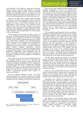 clear definition of the objectives, taking into account the
learning contexts, helps the right selection of learning
strategies, learning methods, contents, web tools, assessment
methods and consequently leads to an effective and more
permanent learning. The design of learning objectives is one
of the most demanding phases in the instruction process [4].
With this in mind, and to support improved student
involvement, motivation, and learning we have carried out
the exploration of a new pedagogical strategy that tries to
combine the virtues of face-to-face education with the
opportunities of on-line learning, in the computers network
studies domain. This case study, presents a nine years’
experience of the exploration of a new pedagogical strategy
that rehearsal the validation of combining the virtues of face-
to-face education with the opportunities of on-line learning,
in this case b-learning.
The development context of the case study is made up of
the course of Computers Engineering of the Polytechnic of
Portalegre, more concretely in the field of the Computer
Network. In the Computers Engineering course, the scientific
area of Electronics, Computers and Telecommunications
(ECT), with a total of 37,5 European Course Credit Transfer
System (ECTS), which includes the development of
knowledge and skills in the fields of Computer Networks,
Digital Systems, Computer Architecture, Industrial
Informatics, and Security. We speak of knowledge domains
of great technical exigency and in constant adaptation to the
professional requirements. Their integration with the
business environment can bring a number of advantages to
the quality of teaching and to the preparation of students for
the labor market.
This course has two curricular units, Computer Network I
and Computer Network II. The first curricular unit
(Computer Network I) are taught in the second year of the
course and is divided in two modules, CCNA 1 (Introduction
to Networks (ITN)) and CCNA 2 (Routing and Switching
Essentials (RSE)). The second curricular unit (Computer
Network II) is taught in the third year of the course and is
composed by the CCNA 3 (Scaling Networks (SN)) and
CCNA 4 (Connecting Networks (CN)) modules, as
represented in Figure 1.
For the Computer Networks domain, the course
curriculum presents two curricular units, each one with the
duration of 60 hours of face-to-face teaching and 7,5 ECTS,
designated Network Computers I and Network Computers II.
Computers Engineering
1º Year 2º Year 3º Year
Computer Networks I Computer Networks II
CCNA1 - Introduction to Networks (ITN)
CCNA2 - Routing and Switching Essentials (RSE)
CCNA3 - Scaling Networks (SN)
CCNA4 - Connecting Networks (CN)
... ...
Fig. 1. Computer Engineering Courses of "Instituto Politécnico de
Portalegre" based on certification Cisco Course
There are two units oriented to the development of the
following competencies: (a) know the communications
operation; (b) identify the services and equipment used in
communications; (c) use network protocol models to explain
the communication layers; (d) know the application layer
protocols in detail in the OSI and TCP/IP models; (e) design,
calculate and implement subnetworks; (f) to know the
Ethernet protocol in detail, and to configure Ethernet
networks through the installation and use of various physical
means of communication, routing and switching equipment;
(g) configure the main functionalities of a router associated
with local network performance; (h) know and configure
different types of routing protocols; (i) mastering the
switching concepts; and (j) know and configure WAN
technologies.
The two curricular units began their activity, according to
traditional teaching methods based on face-to-face teaching,
and through curricular contents developed by the teachers
and made available to the students in the local content
management web platform, to take the first steps. It was
verified in the first years of teaching that (1) the teaching
process was too limited to face-to-face teaching, with little
dynamics and little participation (2) the realization of
practical works was limited to the space of the classroom, in
which they were installed and available all network devices
(without remote access) and (3) the students only had
knowledge of the results of the evaluation through the
expected evaluation moments, usually concentrated at the
end of the semester. Traditional teaching methodologies
were thus not able to cope with the dynamic environment of
skills required by the job market at the networking level.
The first results regarding the quality of the teaching
process evidenced the urgent need to promote changes in the
functioning model of the teaching process in these two
curricular units. It was therefore necessary to promote the
introduction of dynamic teaching tools, which complement
and consolidate face-to-face teaching, capable of increasing
students' motivation and dedication, and consequently the
final results obtained.
In theory it was considered that the use of a b-learning
solution would promote the improvement of the quality and
demand of the teaching process, thus improving the
motivation and participation of the students, and indirectly
the final results of the teaching process at various levels.
Considering some solutions, the program of the of the
Cisco Systems, Inc. namely the program of the Cisco
Networking Academies, in frank expansion at national and
international level, has positioned itself as the best solution,
able to reorient the computer networks study. Given that the
networking area is essentially laboratory practice, the
proposed teaching methodology was considered as very
adequate to motivate the student to become actively involved
in their own learning process. It has been found that the
proposed and constantly updated laboratory component is as
close as possible to the labor market requirements of
professionals in the networking field.
The adhesion to this program, allowed among other
benefits, the use of the online content platform, with all the
necessary functionalities to be considered as b-learning. At
the teacher's disposal was high-quality technical-scientific
didactic material developed by networking experts,
collaboration tools, hands-on labs, and knowledge
 