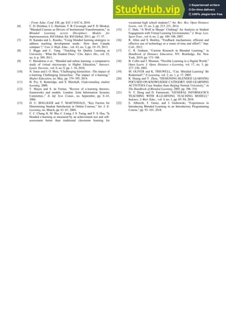 - Front. Educ. Conf. FIE, pp. S1C-1-S1C-6, 2010.
[6] C. D. Dziuban, J. L. Hartman, T. B. Cavanagh, and P. D. Moskal,
“Blended Courses as Drivers of Institutional Transformation,” in
Blended Learning across Disciplines: Models for
Implementation, IGI Global, Ed. IGI Global, 2011, pp. 17–37.
[7] H. Kanuka and L. Rourke, “Using blended learning strategies to
address teaching development needs : How does Canada
compare ?,” Can. J. High. Educ., vol. 43, no. 3, pp. 19–35, 2013.
[8] J. Biggs and C. Tang, “Teaching for Quality Learning at
University - What the Student Does,” Clin. Infect. Dis., vol. 23,
no. 4, p. 389, 2011.
[9] C. Herodotou et al., “Blended and online learning: a comparative
study of virtual microscopy in Higher Education,” Interact.
Learn. Environ., vol. 0, no. 0, pp. 1–16, 2018.
[10] N. Jones and J. O. Shea, “Challenging hierarchies : The impact of
e-learning Challenging hierarchies : The impact of e-learning,”
Higher Education, no. May, pp. 379–395, 2014.
[11] H. Fry, S. Ketteridge, and S. Marshall, Understanding student
learning. 2009.
[12] T. Mayes and S. de Freitas, “Review of e-learning theories,
frameworks and models. London: Joint Information Systems
Committee.,” Jt. Inf. Syst. Comm., no. September, pp. 0–43,
2004.
[13] D. U. BOLLIGER and T. MARTINDALE, “Key Factors for
Determining Student Satisfaction in Online Courses,” Int. J. E-
Learning, no. March, pp. 61–67, 2004.
[14] C. C. Chang, K. M. Shu, C. Liang, J. S. Tseng, and Y. S. Hsu, “Is
blended e-learning as measured by an achievement test and self-
assessment better than traditional classroom learning for
vocational high school students?,” Int. Rev. Res. Open Distance
Learn., vol. 15, no. 2, pp. 213–231, 2014.
[15] C. Dale, “A Wolf in Sheeps’ Clothing? An Analysis or Student
Engagement with Virtual Learning Environments,” J. Hosp. Leis.
Sport Tour., vol. 6, no. 2, pp. 100–108, 2007.
[16] R. Allen and S. Bentley, “Feedback mechanisms: efficient and
effective use of technology or a waste of time and effort?,” Imp.
Coll., 2012.
[17] C. R. Graham, “Current Research in Blended Learning,” in
Handbook of Distance Education, NY: Routledge, Ed. New
York, 2019, pp. 173–188.
[18] B. Collis and J. Moonen, “Flexible Learning in a Digital World,”
Open Learn. J. Open, Distance e-Learning, vol. 17, no. 3, pp.
217–230, 2002.
[19] M. OLIVER and K. TRIGWELL, “Can ‘Blended Learning’ Be
Redeemed?,” E-Learning, vol. 2, no. 1, p. 17, 2005.
[20] R. Huang and Y. Zhou, “DESIGNING BLENDED LEARNING
FOCUSED ON KNOWLEDGE CATEGORY AND LEARNING
ACTIVITIES Case Studies from Beijing Normal University,” in
The Handbook of Blended Learning, 2005, pp. 296–310.
[21] N. T. Dung and D. Fatmawati, “GENERAL INFORMATICS
TEACHING WITH B-LEARNING TEACHING MODELI,”
Indones. J. Biol. Educ., vol. 4, no. 1, pp. 85–94, 2018.
[22] E. Albrecht, F. Gumz, and J. Grabowski, “Experiences in
Introducing Blended Learning in an Introductory Programming
Course,” pp. 93–101, 2018.
 