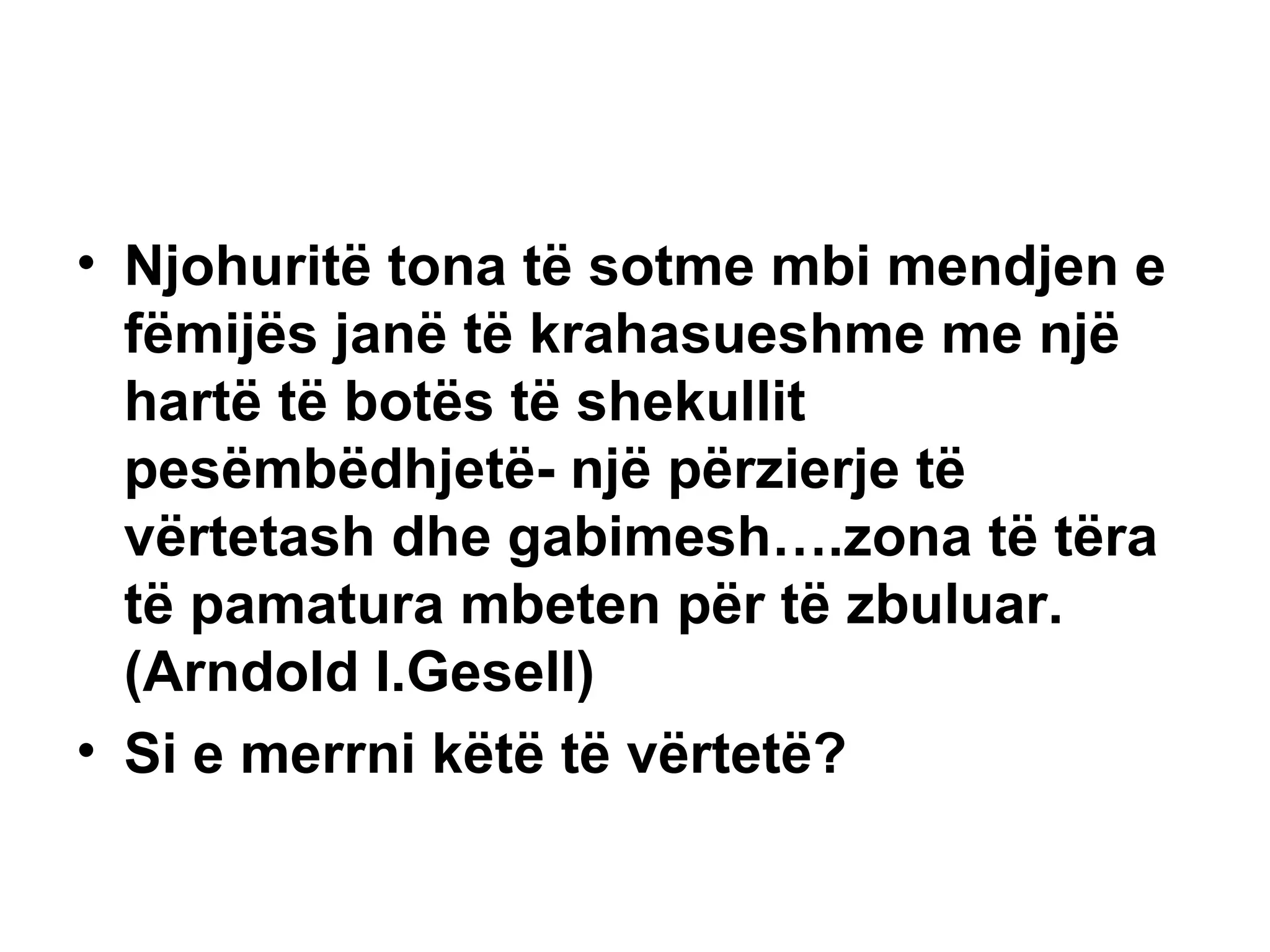 Njohuritë tona të sotme mbi mendjen e fëmijës janë të krahasueshme me një hartë të botës të shekullit pesëmbëdhjetë- një përzierje të vërtetash dhe gabimesh….zona të tëra të pamatura mbeten për të zbuluar.  (Arndold l.Gesell) Si e merrni këtë të vërtetë? 