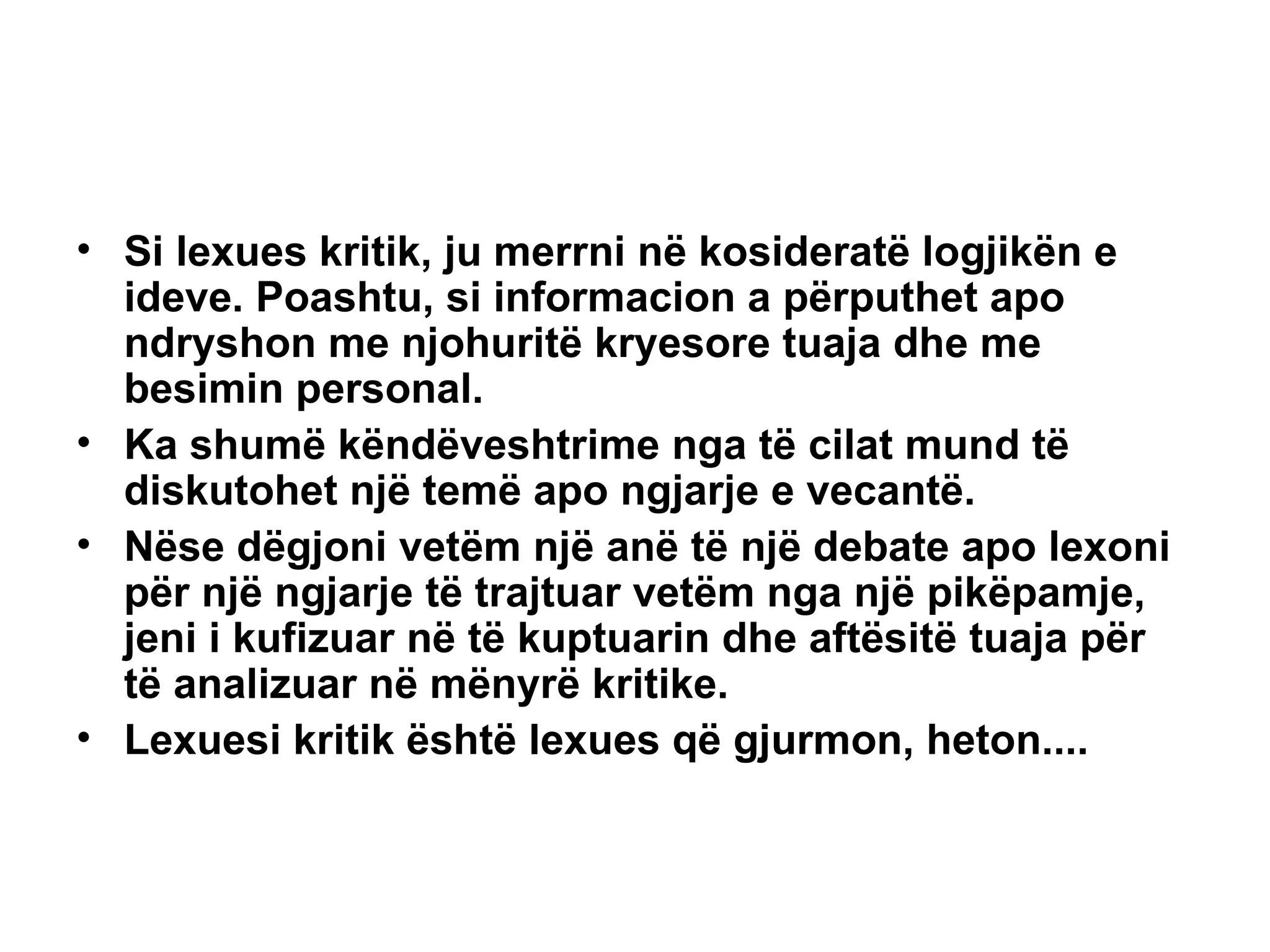 Si lexues kritik, ju merrni në kosideratë logjikën e ideve. Poashtu, si informacion a përputhet apo ndryshon me njohuritë kryesore tuaja dhe me besimin personal. Ka shumë këndëveshtrime nga të cilat mund të diskutohet një temë apo ngjarje e vecantë. Nëse dëgjoni vetëm një anë të një debate apo lexoni për një ngjarje të trajtuar vetëm nga një pikëpamje, jeni i kufizuar në të kuptuarin dhe aftësitë tuaja për të analizuar në mënyrë kritike. Lexuesi kritik është lexues që gjurmon, heton....   