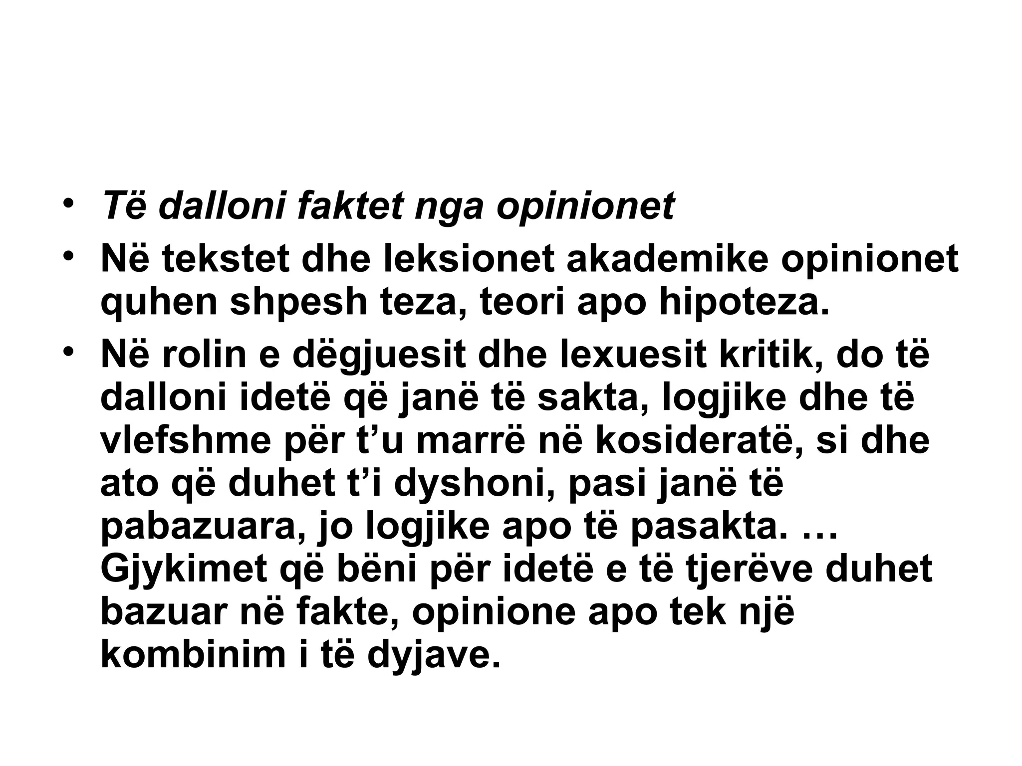 Të dalloni faktet nga opinionet Në tekstet dhe leksionet akademike opinionet quhen shpesh teza, teori apo hipoteza. Në rolin e dëgjuesit dhe lexuesit kritik, do të dalloni idetë që janë të sakta, logjike dhe të vlefshme për t’u marrë në kosideratë, si dhe ato që duhet t’i dyshoni, pasi janë të pabazuara, jo logjike apo të pasakta. …Gjykimet që bëni për idetë e të tjerëve duhet bazuar në fakte, opinione apo tek një kombinim i të dyjave. 