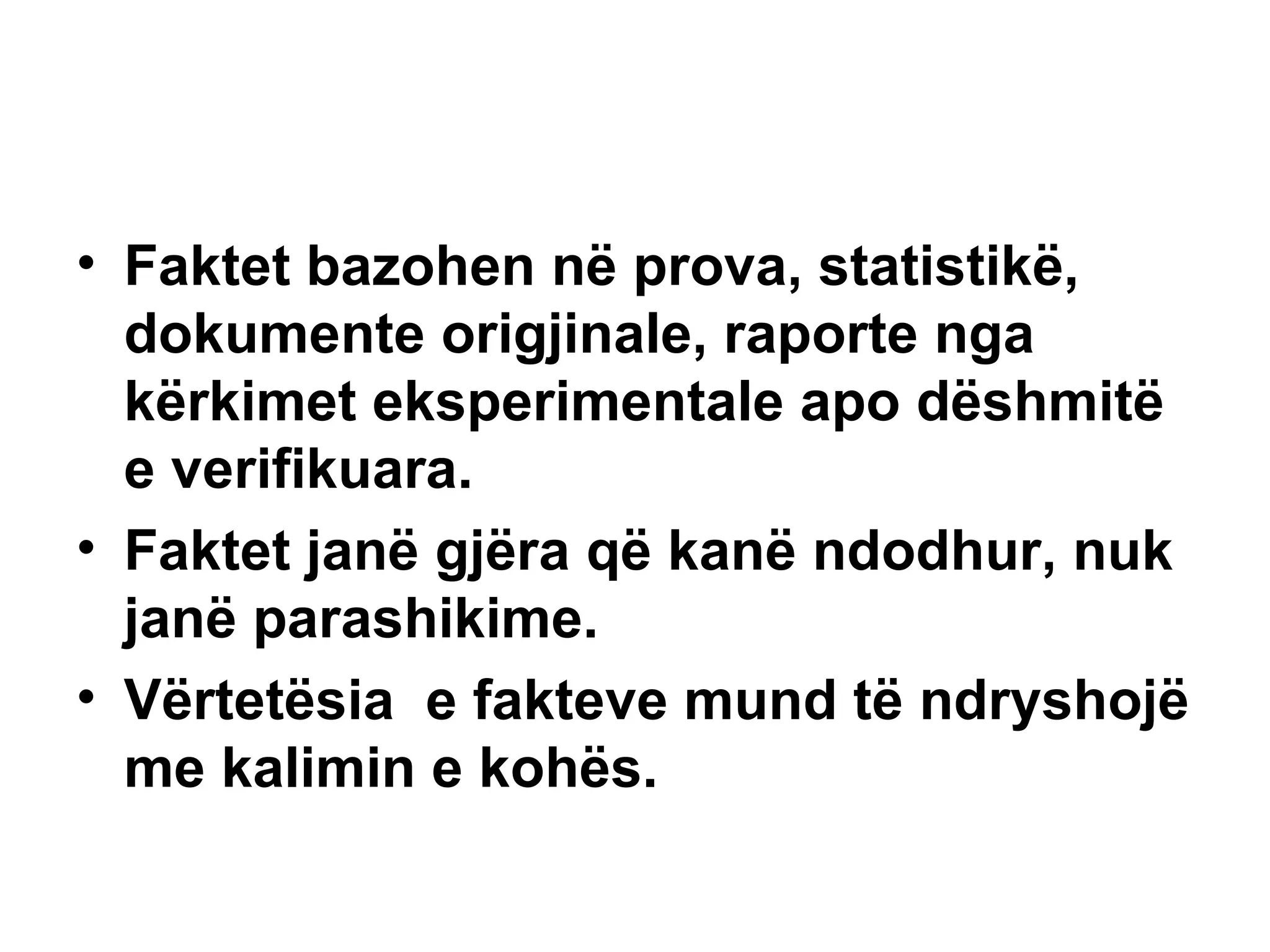 Faktet bazohen në prova, statistikë, dokumente origjinale, raporte nga kërkimet eksperimentale apo dëshmitë e verifikuara. Faktet janë gjëra që kanë ndodhur, nuk janë parashikime. Vërtetësia  e fakteve mund të ndryshojë me kalimin e kohës. 