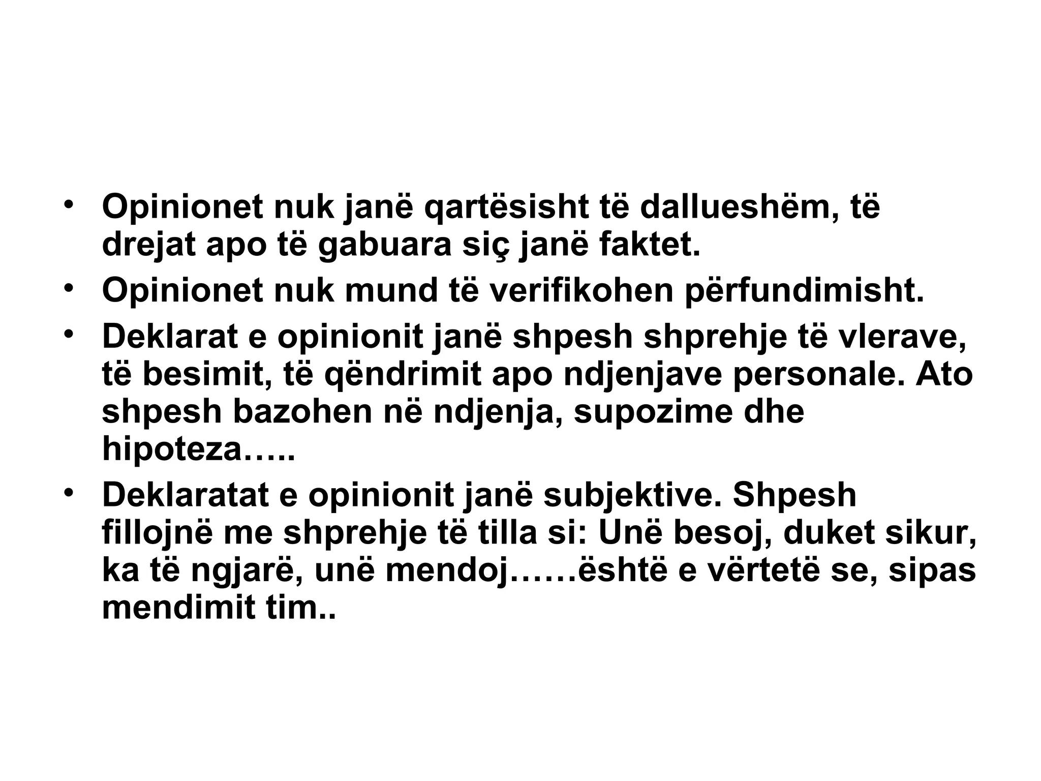 Opinionet nuk janë qartësisht të dallueshëm, të drejat apo të gabuara siç janë faktet. Opinionet nuk mund të verifikohen përfundimisht. Deklarat e opinionit janë shpesh shprehje të vlerave, të besimit, të qëndrimit apo ndjenjave personale. Ato shpesh bazohen në ndjenja, supozime dhe hipoteza….. Deklaratat e opinionit janë subjektive. Shpesh fillojnë me shprehje të tilla si: Unë besoj, duket sikur, ka të ngjarë, unë mendoj……është e vërtetë se, sipas mendimit tim.. 