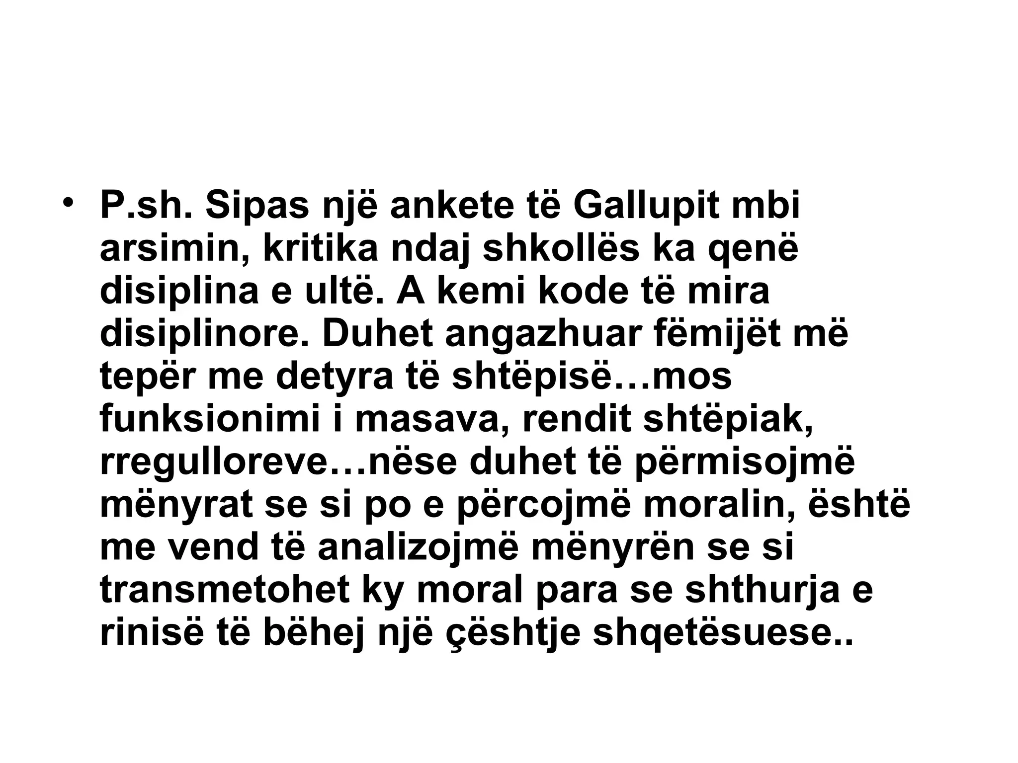 P.sh. Sipas një ankete të Gallupit mbi arsimin, kritika ndaj shkollës ka qenë disiplina e ultë. A kemi kode të mira disiplinore. Duhet angazhuar fëmijët më tepër me detyra të shtëpisë…mos funksionimi i masava, rendit shtëpiak, rregulloreve…nëse duhet të përmisojmë mënyrat se si po e përcojmë moralin, është me vend të analizojmë mënyrën se si transmetohet ky moral para se shthurja e rinisë të bëhej një çështje shqetësuese.. 
