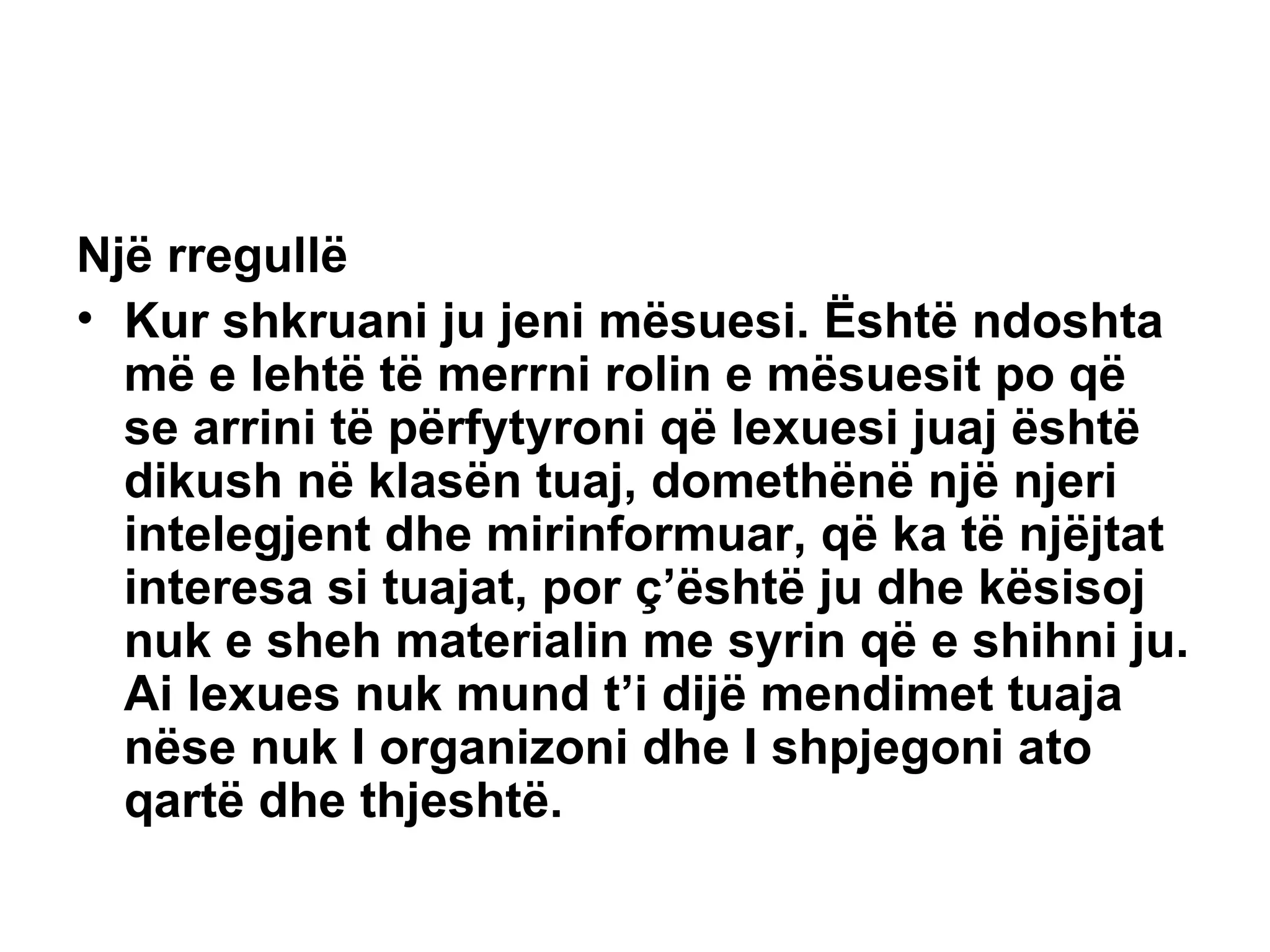 Një rregullë Kur shkruani ju jeni mësuesi. Është ndoshta më e lehtë të merrni rolin e mësuesit po që se arrini të përfytyroni që lexuesi juaj është dikush në klasën tuaj, domethënë një njeri intelegjent dhe mirinformuar, që ka të njëjtat interesa si tuajat, por ç’është ju dhe kësisoj nuk e sheh materialin me syrin që e shihni ju. Ai lexues nuk mund t’i dijë mendimet tuaja nëse nuk I organizoni dhe I shpjegoni ato qartë dhe thjeshtë.   