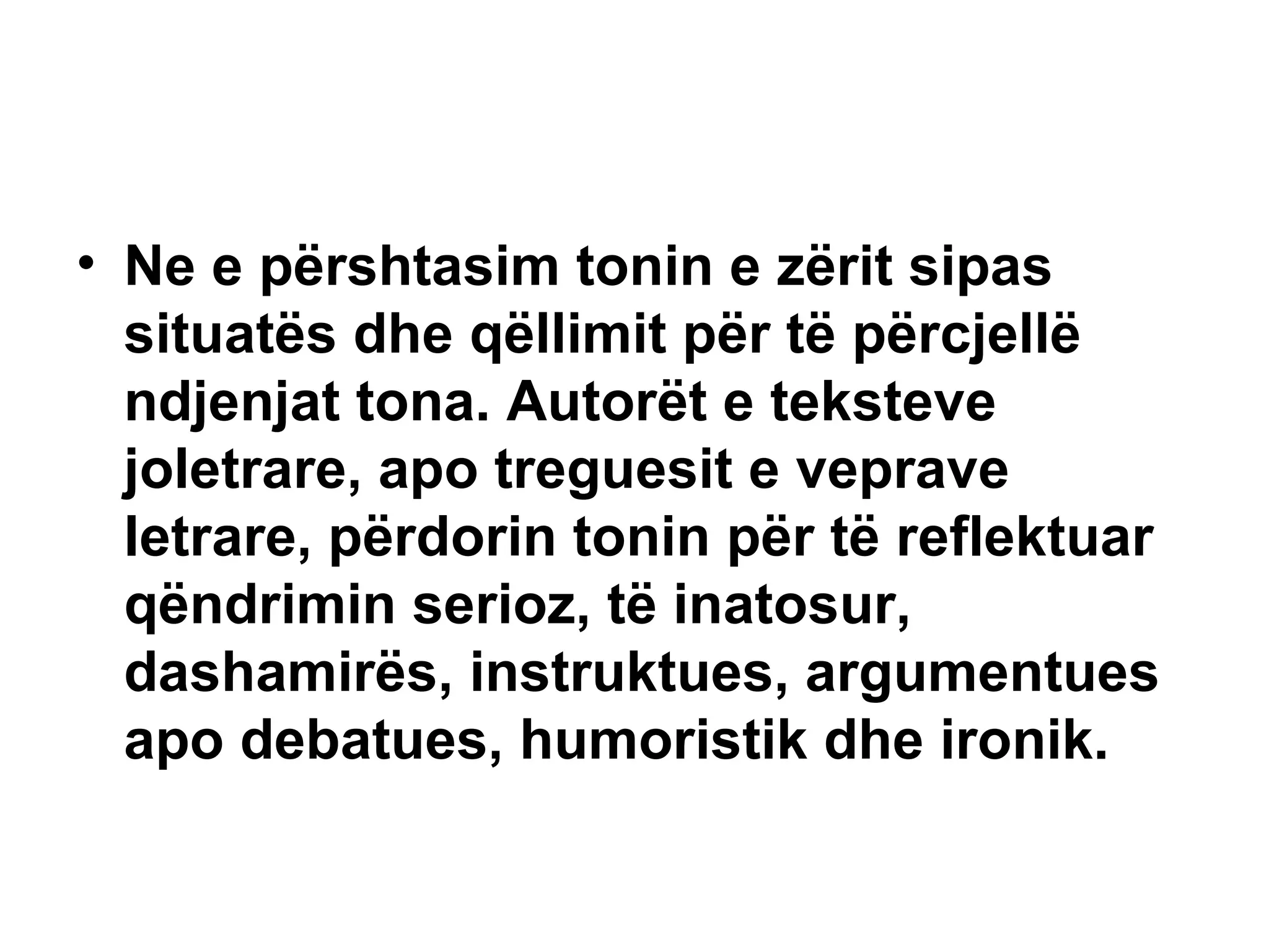 Ne e përshtasim tonin e zërit sipas situatës dhe qëllimit për të përcjellë ndjenjat tona. Autorët e teksteve joletrare, apo treguesit e veprave letrare, përdorin tonin për të reflektuar qëndrimin serioz, të inatosur, dashamirës, instruktues, argumentues apo debatues, humoristik dhe ironik. 