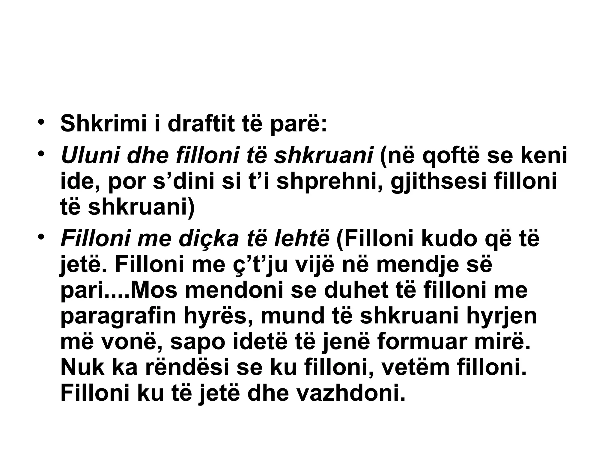 Shkrimi i draftit të parë: Uluni dhe filloni të shkruani  (në qoftë se keni ide, por s’dini si t’i shprehni, gjithsesi filloni të shkruani) Filloni me diçka të lehtë  (Filloni kudo që të jetë. Filloni me ç’t’ju vijë në mendje së pari....Mos mendoni se duhet të filloni me paragrafin hyrës, mund të shkruani hyrjen më vonë, sapo idetë të jenë formuar mirë. Nuk ka rëndësi se ku filloni, vetëm filloni. Filloni ku të jetë dhe vazhdoni. 
