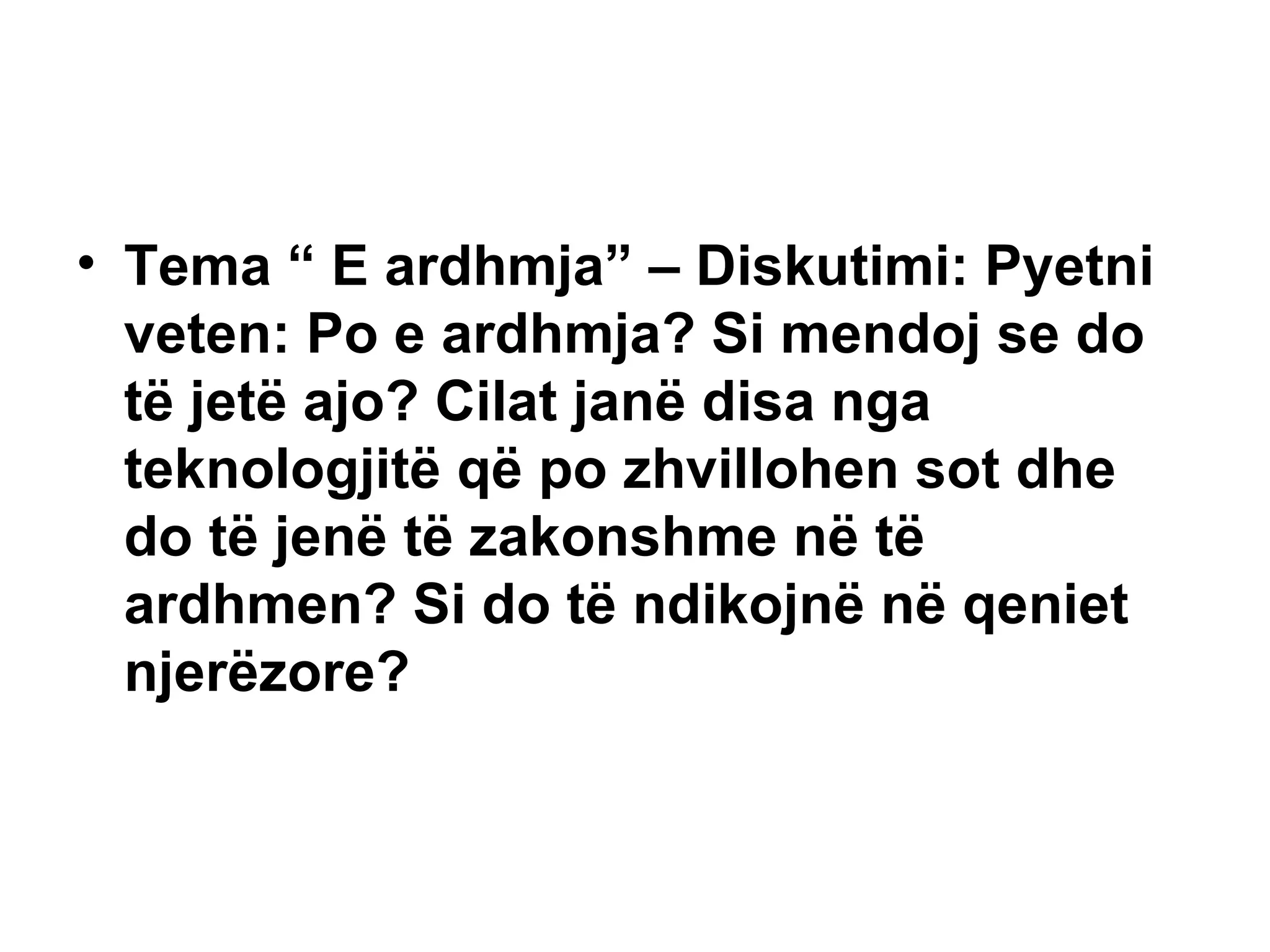 Tema “ E ardhmja” – Diskutimi: Pyetni veten: Po e ardhmja? Si mendoj se do të jetë ajo? Cilat janë disa nga teknologjitë që po zhvillohen sot dhe do të jenë të zakonshme në të ardhmen?  Si do të ndikojnë në qeniet njerëzore? 