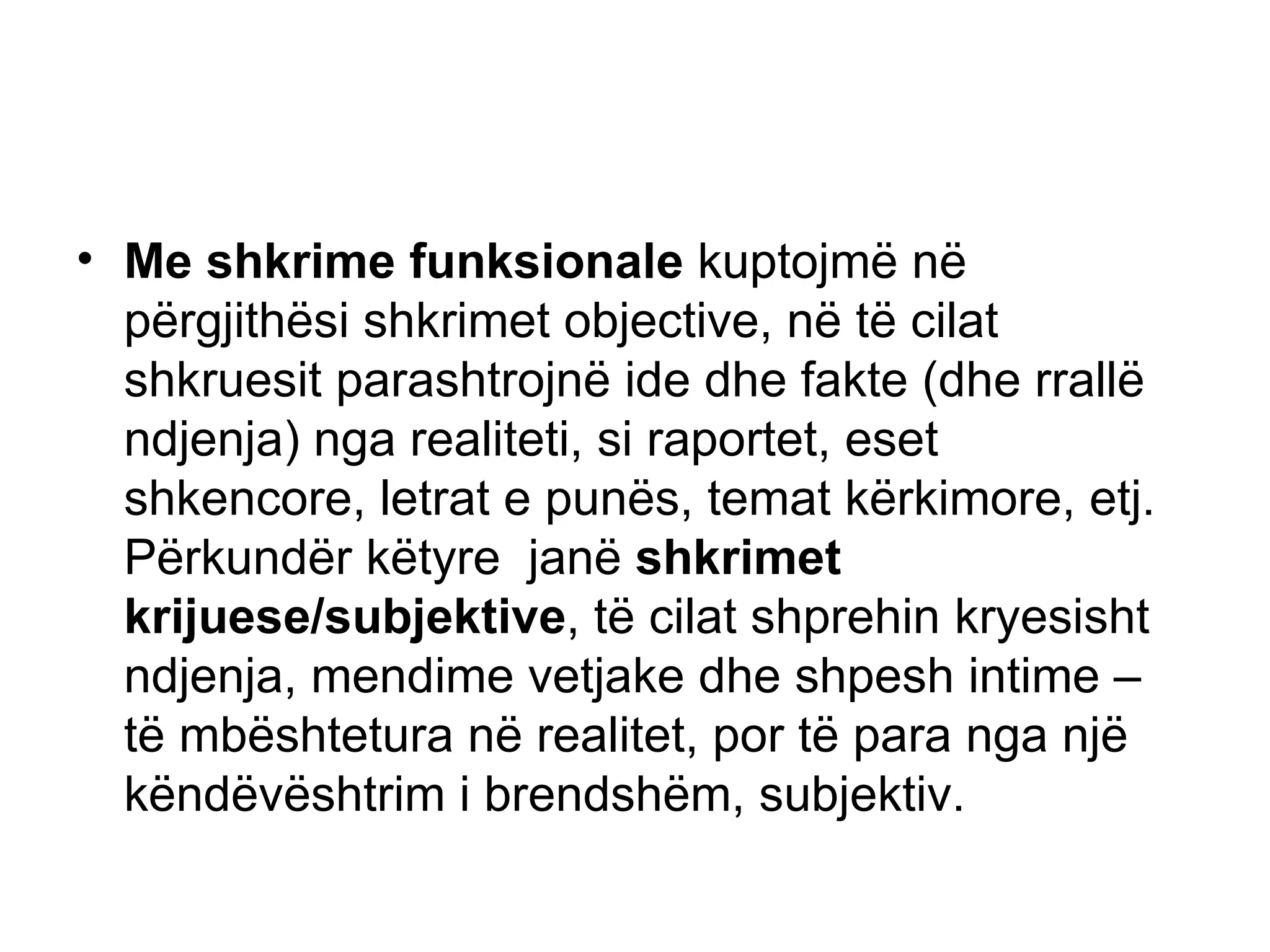 Me shkrime funksionale  kuptojmë në përgjithësi shkrimet objective, në të cilat shkruesit parashtrojnë ide dhe fakte (dhe rrallë ndjenja) nga realiteti, si raportet, eset shkencore, letrat e punës, temat kërkimore, etj. Përkundër këtyre  janë  shkrimet krijuese/subjektive , të cilat shprehin kryesisht ndjenja, mendime vetjake dhe shpesh intime – të mbështetura në realitet, por të para nga një këndëvështrim i brendshëm, subjektiv.  